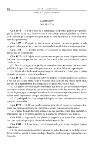 272 LIV. VII — Dos processos
CAPÍTULO IV
DOS PERITOS
Cân. 1574 — Há-de utilizar-se a colaboração de peritos quando, por prescri-
ção do direito ou do juiz, for necessário o seu exame e parecer, fundado na técnica
ou na ciência, para comprovar algum facto ou para determinar a verdadeira natu-
reza de alguma coisa.
Cân. 1575 — Compete ao juiz nomear os peritos, ouvidas as partes ou sob
proposta delas, ou, se for o caso, aceitar os relatórios já feitos por outros peritos.
Cân. 1576 — Os peritos podem ser excluídos ou recusados pelas mesmas
causas que as testemunhas.
Cân. 1577 — § l. O juiz, tendo em conta o que porventura os litigantes tenham
aduzido, determine por decreto cada um dos pontos sobre que deve versar o pare-
cer do perito.
§ 2. Devem entregar-se ao perito os autos da causa e os outros documentos e
subsídios de que pode necessitar para executar devida e fielmente a peritagem.
§ 3. O juiz, depois de ouvir o próprio perito, determine o prazo para o perito
proceder ao exame e elaborar o relatório.
Cân. 1578 — § 1. Cada perito elabore o próprio relatório, distinto dos demais,
a não ser que o juiz mande que o relatório seja assinado por todos; neste caso,
anotem-se diligentemente as discrepâncias de pareceres, caso as haja.
§ 2. Os peritos devem indicar com clareza por meio de que documentos ou por
que outros modos idóneos se certificaram da identidade das pessoas, das coisas
ou dos lugares, que via ou que método utilizaram no desempenho do seu ofício e
sobretudo os argumentos em que basearam as suas conclusões.
§ 3. O perito pode ser chamado pelo juiz para dar as explicações ulteriores que
pareçam necessárias.
Cân. 1579 — § l. O juiz pondere atentamente não só os pareceres dos peritos,
ainda que sejam concordes, mas também as outras circunstâncias da causa.
§ 2. Quando houver de expor as razões da sua decisão, o juiz deve declarar os
argumentos que o levaram a admitir ou a rejeitar as conclusões dos peritos.
Cân. 1580 — Pagar-se-ão aos peritos as despesas e os honorários determina-
dos com equidade pelo juiz, observado o direito particular.
Cân. 1581 — § 1. As partes, com aprovação do juiz, podem designar peritos
particulares.
§ 2. Se o juiz os admitir, podem examinar os autos da causa, na medida em que
for necessário, assistir à execução da peritagem; e podem sempre apresentar o seu
relatório.
PARTE II — Do juízo contencioso
 