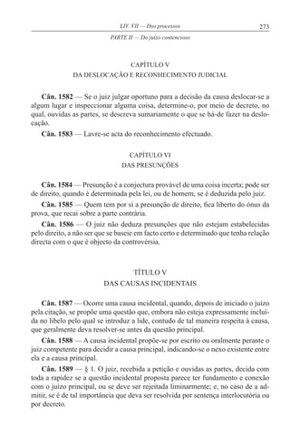 273LIV. VII — Dos processos
CAPÍTULO V
DA DESLOCAÇÃO E RECONHECIMENTO JUDICIAL
Cân. 1582 — Se o juiz julgar oportuno para a decisão da causa deslocar-se a
algum lugar e inspeccionar alguma coisa, determine-o, por meio de decreto, no
qual, ouvidas as partes, se descreva sumariamente o que se há-de fazer na deslo-
cação.
Cân. 1583 — Lavre-se acta do reconhecimento efectuado.
CAPÍTULO VI
DAS PRESUNÇÕES
Cân. 1584 — Presunção é a conjectura provável de uma coisa incerta; pode ser
de direito, quando é determinada pela lei, ou de homem, se é deduzida pelo juiz.
Cân. 1585 — Quem tem por si a presunção de direito, fica liberto do ónus da
prova, que recai sobre a parte contrária.
Cân. 1586 — O juiz não deduza presunções que não estejam estabelecidas
pelo direito, a não ser que se baseie em facto certo e determinado que tenha relação
directa com o que é objecto da controvérsia.
TÍTULO V
DAS CAUSAS INCIDENTAIS
Cân. 1587 — Ocorre uma causa incidental, quando, depois de iniciado o juízo
pela citação, se propõe uma questão que, embora não esteja expressamente incluí-
da no libelo pelo qual se introduz a lide, contudo de tal maneira respeita à causa,
que geralmente deva resolver-se antes da questão principal.
Cân. 1588 — A causa incidental propõe-se por escrito ou oralmente perante o
juiz competente para decidir a causa principal, indicando-se o nexo existente entre
ela e a causa principal.
Cân. 1589 — § 1. O juiz, recebida a petição e ouvidas as partes, decida com
toda a rapidez se a questão incidental proposta parece ter fundamento e conexão
com o juízo principal, ou se deve ser rejeitada liminarmente; e, no caso de a ad-
mitir, se é de tal importância que deva ser resolvida por sentença interlocutória ou
por decreto.
PARTE II — Do juízo contencioso
 