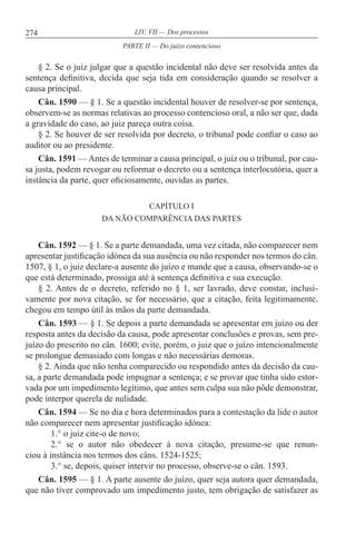 274 LIV. VII — Dos processos
§ 2. Se o juiz julgar que a questão incidental não deve ser resolvida antes da
sentença definitiva, decida que seja tida em consideração quando se resolver a
causa principal.
Cân. 1590 — § 1. Se a questão incidental houver de resolver-se por sentença,
observem-se as normas relativas ao processo contencioso oral, a não ser que, dada
a gravidade do caso, ao juiz pareça outra coisa.
§ 2. Se houver de ser resolvida por decreto, o tribunal pode confiar o caso ao
auditor ou ao presidente.
Cân. 1591 — Antes de terminar a causa principal, o juiz ou o tribunal, por cau-
sa justa, podem revogar ou reformar o decreto ou a sentença interlocutória, quer a
instância da parte, quer oficiosamente, ouvidas as partes.
CAPÍTULO I
DA NÃO COMPARÊNCIA DAS PARTES
Cân. 1592 — § 1. Se a parte demandada, uma vez citada, não comparecer nem
apresentar justificação idónea da sua ausência ou não responder nos termos do cân.
1507, § 1, o juiz declare-a ausente do juízo e mande que a causa, observando-se o
que está determinado, prossiga até à sentença definitiva e sua execução.
§ 2. Antes de o decreto, referido no § 1, ser lavrado, deve constar, inclusi-
vamente por nova citação, se for necessário, que a citação, feita legitimamente,
chegou em tempo útil às mãos da parte demandada.
Cân. 1593 — § 1. Se depois a parte demandada se apresentar em juízo ou der
resposta antes da decisão da causa, pode apresentar conclusões e provas, sem pre-
juízo do prescrito no cân. 1600; evite, porém, o juiz que o juízo intencionalmente
se prolongue demasiado com longas e não necessárias demoras.
§ 2. Ainda que não tenha comparecido ou respondido antes da decisão da cau-
sa, a parte demandada pode impugnar a sentença; e se provar que tinha sido estor-
vada por um impedimento legítimo, que antes sem culpa sua não pôde demonstrar,
pode interpor querela de nulidade.
Cân. 1594 — Se no dia e hora determinados para a contestação da lide o autor
não comparecer nem apresentar justificação idónea:
1.° o juiz cite-o de novo;
2.° se o autor não obedecer à nova citação, presume-se que renun-
ciou à instância nos termos dos câns. 1524-1525;
3.° se, depois, quiser intervir no processo, observe-se o cân. 1593.
Cân. 1595 — § 1. A parte ausente do juízo, quer seja autora quer demandada,
que não tiver comprovado um impedimento justo, tem obrigação de satisfazer as
PARTE II — Do juízo contencioso
 