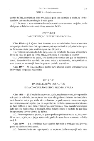 275LIV. VII — Dos processos
custas da lide, que tenham sido provocadas pela sua ausência, e ainda, se for ne-
cessário, dar uma indemnização à outra parte.
§ 2. Se tanto o autor como o demandado estiverem ausentes do juízo, estão
obrigados solidariamente a satisfazer as custas da lide.
CAPÍTULO II
DA INTERVENÇÃO DE TERCEIRO NA CAUSA
Cân. 1596 — § 1. Quem tiver interesse pode ser admitido a intervir na causa,
em qualquer instância da lide, quer como parte que defende o próprio direito, quer,
de forma acessória, para auxiliar algum dos litigantes.
§ 2. Todavia para ser admitido, deve, antes da conclusão da causa, apresentar o
libelo ao juiz, no qual, de forma breve, demonstre o seu direito a intervir.
§ 3. Quem intervier na causa, será admitido no estado em que se encontrar a
causa, devendo-se-lhe ser dado um prazo breve e peremptório, para produzir as
suas provas, se a causa já tiver chegado ao período probatório.
Cân. 1597 — O juiz, ouvidas as partes, deve chamar a juízo um terceiro cuja
intervenção lhe pareça necessária.
TÍTULO VI
DA PUBLICAÇÃO DOS AUTOS,
E DA CONCLUSÃO E DISCUSSÃO DA CAUSA
Cân. 1598 — § l. Concluídas as provas, o juiz, mediante decreto, deve permitir,
sob pena de nulidade, que as partes e os seus advogados examinem na chancelaria
do tribunal os autos que ainda não conhecerem; e pode mesmo dar-se uma cópia
dos mesmos aos advogados que os requisitarem; contudo, nas causas respeitantes
ao bem público, o juiz, para evitar perigos gravíssimos, pode decretar que algum
acto não seja manifestado a ninguém, tendo porém sempre o cuidado de que fique
integralmente salvo o direito de defesa.
§ 2. Para completar as provas, as partes podem apresentar outras ao juiz; rece-
bidas estas, o juiz, se o julgar necessário, pode de novo lavrar o decreto referido
no § 1.
Cân. 1599 — § l. Terminado tudo quanto pertence à produção das provas,
passa-se à conclusão da causa.
§ 2. Esta conclusão tem lugar quando ou as partes declaram que já nada mais
PARTE II — Do juízo contencioso
 