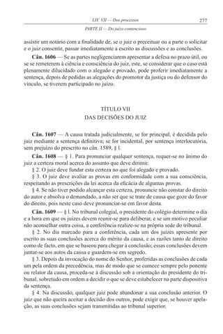 277LIV. VII — Dos processos
assistir um notário com a finalidade de, se o juiz o preceituar ou a parte o solicitar
e o juiz consentir, passar imediatamente a escrito as discussões e as conclusões.
Cân. 1606 — Se as partes negligenciarem apresentar a defesa no prazo útil, ou
se se remeterem à ciência e consciência do juiz, este, se considerar que o caso está
plenamente dilucidado com o alegado e provado, pode proferir imediatamente a
sentença, depois de pedidas as alegações do promotor da justiça ou do defensor do
vínculo, se tiverem participado no juízo.
TÍTULO VII
DAS DECISÕES DO JUIZ
Cân. 1607 — A causa tratada judicialmente, se for principal, é decidida pelo
juiz mediante a sentença definitiva; se for incidental, por sentença interlocutória,
sem prejuízo do prescrito no cân. 1589, § l.
Cân. 1608 — § 1. Para pronunciar qualquer sentença, requer-se no ânimo do
juiz a certeza moral acerca do assunto que deve dirimir.
§ 2. O juiz deve fundar esta certeza no que foi alegado e provado.
§ 3. O juiz deve avaliar as provas em conformidade com a sua consciência,
respeitando as prescrições da lei acerca da eficácia de algumas provas.
§ 4. Se não tiver podido alcançar esta certeza, pronuncie não constar do direito
do autor e absolva o demandado, a não ser que se trate de causa que goze do favor
do direito, pois neste caso deve pronunciar-se em favor desta.
Cân. 1609 — § l. No tribunal colegial, o presidente do colégio determine o dia
e a hora em que os juízes devem reunir-se para deliberar, e se um motivo peculiar
não aconselhar outra coisa, a conferência realize-se na própria sede do tribunal.
§ 2. No dia marcado para a conferência, cada um dos juízes apresente por
escrito as suas conclusões acerca do mérito da causa, e as razões tanto de direito
como de facto, em que se baseou para chegar à conclusão; essas conclusões devem
juntar-se aos autos da causa e guardem-se em segredo.
§ 3. Depois da invocação do nome do Senhor, proferidas as conclusões de cada
um pela ordem da precedência, mas de modo que se comece sempre pelo ponente
ou relator da causa, proceda-se à discussão sob a orientação do presidente do tri-
bunal, sobretudo em ordem a decidir o que se deve estabelecer na parte dispositiva
da sentença.
§ 4. Na discussão, qualquer juiz pode abandonar a sua conclusão anterior. O
juiz que não queira aceitar a decisão dos outros, pode exigir que, se houver apela-
ção, as suas conclusões sejam transmitidas ao tribunal superior.
PARTE II — Do juízo contencioso
 