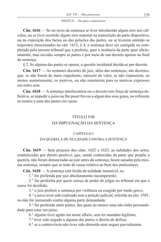 279LIV. VII — Dos processos
Cân. 1616 — Se no texto da sentença se tiver introduzido algum erro nos cál-
culos, ou se tiver ocorrido algum erro material na transcrição da parte dispositiva,
ou na exposição dos factos ou das petições das partes, ou se tiverem omitido os
requisitos mencionados no cân. 1612, § 4, a sentença deve ser corrigida ou com-
pletada pelo mesmo tribunal que a proferiu, quer a instância da parte quer oficio-
samente, mas ouvidas sempre as partes e por meio de um decreto apenso no final
da sentença.
§ 2. Se alguma das partes se opuser, a questão incidental decida-se por decreto.
Cân. 1617 — As restantes decisões do juiz, além das sentenças, são decretos,
que, se não forem de mero expediente, carecem de valor, se não expuserem, ao
menos sumariamente, os motivos, ou não remeterem para os motivos expressos
em outro acto.
Cân. 1618 — A sentença interlocutória ou o decreto tem força de sentença de-
finitiva, se impedir o juízo ou lhe puser fim ou a algum dos seus graus, no referente
ao menos a uma das partes em causa.
TÍTULO VIII
DA IMPUGNAÇÃO DA SENTENÇA
CAPÍTULO I
DA QUERELA DE NULIDADE CONTRAA SENTENÇA
Cân. 1619 — Sem prejuízo dos câns. 1622 e 1623, as nulidades dos actos,
estabelecidas por direito positivo, que, sendo conhecidas da parte que propõe a
querela, não foram denunciadas ao juiz antes da sentença, ficam sanadas pela mes-
ma sentença, sempre que se trate de causa relativa ao bem dos particulares.
Cân. 1620 — A sentença está ferida de nulidade insanável, se:
1.° for proferida por juiz absolutamente incompetente;
2.° for proferida por quem careça de poder de julgar no tribunal em que a
causa foi decidida;
3.° o juiz proferir a sentença por violência ou coagido por medo grave;
4.° o juízo tiver sido realizado sem a petição judicial, referida no cân. 1501,
ou não for instaurado contra alguma parte demandada;
5.° for proferida entre partes, das quais ao menos uma não tinha personali-
dade para estar em juízo;
6.° alguém tiver agido em nome alheio, sem ter mandato legítimo;
7.º tiver sido negado a alguma das partes o direito de defesa;
8.° se a controvérsia não tiver sido dirimida nem sequer parcialmente.
PARTE II — Do juízo contencioso
 