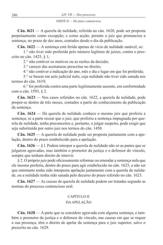 280 LIV. VII — Dos processos
Cân. l621 — A querela de nulidade, referida no cân. 1620, pode ser proposta
perpetuamente como excepção; e como acção, perante o juiz que pronunciou a
sentença, no prazo de dez anos, contados desde o dia da publicação.
Cân. 1622 — A sentença está ferida apenas de vício de nulidade sanável, se:
1.° não tiver sido proferida pelo número legítimo de juízes, contra o pres-
crito no cân. 1425, § 1;
2.° não contiver os motivos ou as razões da decisão;
3.° carecer das assinaturas prescritas no direito;
4.° não contiver a indicação do ano, mês e dia e lugar em que foi proferida;
5.° se basear em acto judicial nulo, cuja nulidade não tiver sido sanada nos
termos do cân. 1619;
6.° for proferida contra uma parte legitimamente ausente, em conformidade
com o cân. 1593, § 2.
Cân. 1623 — Nos casos referidos no cân. 1622, a querela de nulidade, pode
propor-se dentro de três meses, contados a partir do conhecimento da publicação
da sentença.
Cân. 1624 — Da querela de nulidade conhece o mesmo juiz que proferiu a
sentença; se a parte recear que o juiz, que proferiu a sentença impugnada por que-
rela de nulidade, tenha preconceitos e, portanto, o julgar suspeito, pode exigir que
seja substituído por outro juiz nos termos do cân. 1450.
Cân. 1625 — A querela de nulidade pode ser proposta juntamente com a ape-
lação, dentro do prazo estabelecido para a apelação.
Cân. 1626 — § l. Podem interpor a querela de nulidade não só as partes que se
julgarem agravadas, mas também o promotor da justiça e o defensor do vínculo,
sempre que tenham direito de intervir.
§ 2. O próprio juiz pode oficiosamente reformar ou emendar a sentença nula que
ele mesmo proferiu, dentro do prazo para agir estabelecido no cân. 1623, a não ser
que entretanto tenha sido interposta apelação juntamente com a querela de nulida-
de, ou a nulidade tenha sido sanada pelo decurso do prazo referido no cân. 1623.
Cân. 1627 — As causas de querela de nulidade podem ser tratadas segundo as
normas do processo contencioso oral.
CAPÍTULO II
DAAPELAÇÃO
Cân. 1628 — A parte que se considere agravada com alguma sentença, e tam-
bém o promotor da justiça e o defensor do vínculo, nas causas em que se requer
a sua presença, têm o direito de apelar da sentença para o juiz superior, salvo o
prescrito no cân. 1629.
PARTE II — Do juízo contencioso
 