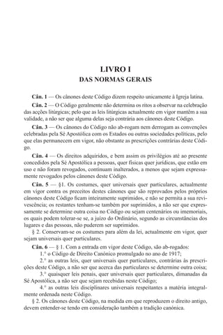 LIVRO I
DAS NORMAS GERAIS
Cân. 1 — Os cânones deste Código dizem respeito unicamente à Igreja latina.
Cân. 2 — O Código geralmente não determina os ritos a observar na celebração
das acções litúrgicas; pelo que as leis litúrgicas actualmente em vigor mantêm a sua
validade, a não ser que alguma delas seja contrária aos cânones deste Código.
Cân. 3 — Os cânones do Código não ab-rogam nem derrogam as convenções
celebradas pela Sé Apostólica com os Estados ou outras sociedades políticas, pelo
que elas permanecem em vigor, não obstante as prescrições contrárias deste Códi-
go.
Cân. 4 — Os direitos adquiridos, e bem assim os privilégios até ao presente
concedidos pela Sé Apostólica a pessoas, quer físicas quer jurídicas, que estão em
uso e não foram revogados, continuam inalterados, a menos que sejam expressa-
mente revogados pelos cânones deste Código.
Cân. 5 — §1. Os costumes, quer universais quer particulares, actualmente
em vigor contra os preceitos destes cânones que são reprovados pelos próprios
cânones deste Código ficam inteiramente suprimidos, e não se permita a sua revi-
vescência; os restantes tenham-se também por suprimidos, a não ser que expres-
samente se determine outra coisa no Código ou sejam centenários ou imemoriais,
os quais podem tolerar-se se, a juízo do Ordinário, segundo as circunstâncias dos
lugares e das pessoas, não puderem ser suprimidos.
§ 2. Conservam-se os costumes para além da lei, actualmente em vigor, quer
sejam universais quer particulares.
Cân. 6 — § 1. Com a entrada em vigor deste Código, são ab-rogados:
1.° o Código de Direito Canónico promulgado no ano de 1917;
2.° as outras leis, quer universais quer particulares, contrárias às prescri-
ções deste Código, a não ser que acerca das particulares se determine outra coisa;
3.° quaisquer leis penais, quer universais quer particulares, dimanadas da
Sé Apostólica, a não ser que sejam recebidas neste Código;
4.° as outras leis disciplinares universais respeitantes a matéria integral-
mente ordenada neste Código.
§ 2. Os cânones deste Código, na medida em que reproduzem o direito antigo,
devem entender-se tendo em consideração também a tradição canónica.
 