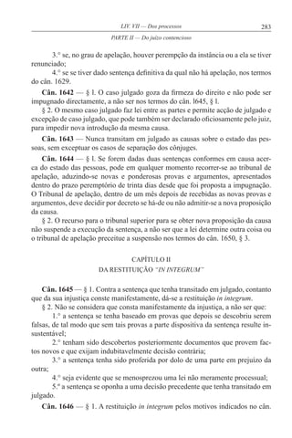 283LIV. VII — Dos processos
3.° se, no grau de apelação, houver perempção da instância ou a ela se tiver
renunciado;
4.° se se tiver dado sentença definitiva da qual não há apelação, nos termos
do cân. 1629.
Cân. 1642 — § l. O caso julgado goza da firmeza do direito e não pode ser
impugnado directamente, a não ser nos termos do cân. l645, § l.
§ 2. O mesmo caso julgado faz lei entre as partes e permite acção de julgado e
excepção de caso julgado, que pode também ser declarado oficiosamente pelo juiz,
para impedir nova introdução da mesma causa.
Cân. 1643 — Nunca transitam em julgado as causas sobre o estado das pes-
soas, sem exceptuar os casos de separação dos cônjuges.
Cân. 1644 — § l. Se forem dadas duas sentenças conformes em causa acer-
ca do estado das pessoas, pode em qualquer momento recorrer-se ao tribunal de
apelação, aduzindo-se novas e ponderosas provas e argumentos, apresentados
dentro do prazo peremptório de trinta dias desde que foi proposta a impugnação.
O Tribunal de apelação, dentro de um mês depois de recebidas as novas provas e
argumentos, deve decidir por decreto se há-de ou não admitir-se a nova proposição
da causa.
§ 2. O recurso para o tribunal superior para se obter nova proposição da causa
não suspende a execução da sentença, a não ser que a lei determine outra coisa ou
o tribunal de apelação preceitue a suspensão nos termos do cân. 1650, § 3.
CAPÍTULO II
DA RESTITUIÇÃO “IN INTEGRUM”
Cân. 1645 — § 1. Contra a sentença que tenha transitado em julgado, contanto
que da sua injustiça conste manifestamente, dá-se a restituição in integrum.
§ 2. Não se considera que consta manifestamente da injustiça, a não ser que:
1.° a sentença se tenha baseado em provas que depois se descobriu serem
falsas, de tal modo que sem tais provas a parte dispositiva da sentença resulte in-
sustentável;
2.° tenham sido descobertos posteriormente documentos que provem fac-
tos novos e que exijam indubitavelmente decisão contrária;
3.° a sentença tenha sido proferida por dolo de uma parte em prejuízo da
outra;
4.° seja evidente que se menosprezou uma lei não meramente processual;
5.º a sentença se oponha a uma decisão precedente que tenha transitado em
julgado.
Cân. 1646 — § 1. A restituição in integrum pelos motivos indicados no cân.
PARTE II — Do juízo contencioso
 