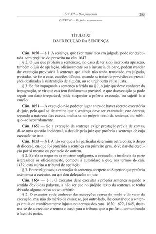 285LIV. VII — Dos processos
TÍTULO XI
DA EXECUÇÃO DA SENTENÇA
Cân. 1650 — § 1. A sentença, que tiver transitado em julgado, pode ser execu-
tada, sem prejuízo do prescrito no cân. 1647.
§ 2. O juiz que proferiu a sentença e, no caso de ter sido interposta apelação,
também o juiz de apelação, oficiosamente ou a instância da parte, podem mandar
dar execução provisória à sentença que ainda não tenha transitado em julgado,
prestadas, se for o caso, cauções idóneas, quando se tratar de provisões ou presta-
ções destinadas à sustentação de alguém, ou se urgir outra causa justa.
§ 3. Se for impugnada a sentença referida no § 2, o juiz que deve conhecer da
impugnação, se vir que esta tem fundamento provável, e que da execução se pode
seguir um dano irreparável, pode suspender a própria execução, ou sujeitá-la a
caução.
Cân. 1651 — A execução não pode ter lugar antes de haver decreto executório
do juiz, pelo qual se determine que a sentença deve ser executada; este decreto,
segundo a natureza das causas, inclua-se no próprio texto da sentença, ou publi-
que--se separadamente.
Cân. 1652 — Se a execução da sentença exigir prestação prévia de contas,
dá-se uma questão incidental, a decidir pelo juiz que proferiu a sentença de cuja
execução se trata.
Cân. 1653 — § l. A não ser que a lei particular determine outra coisa, o Bispo
da diocese, em que foi proferida a sentença em primeiro grau, deve dar-lhe execu-
ção por si mesmo ou por meio de outrem.
§ 2. Se ele se negar ou se mostrar negligente, a execução, a instância da parte
interessada ou oficiosamente, compete à autoridade a que, nos termos do cân.
1439, está sujeito o tribunal de apelação.
§ 3. Entre religiosos, a execução da sentença compete ao Superior que proferiu
a sentença a executar, ou que deu delegação ao juiz.
Cân. 1654 — § 1. O executor deve executar a própria sentença segundo o
sentido óbvio das palavras, a não ser que no próprio texto da sentença se tenha
deixado alguma coisa ao seu arbítrio.
§ 2. O executor pode conhecer das excepções acerca do modo e do valor da
execução, mas não do mérito da causa; se, por outro lado, lhe constar que a senten-
ça é nula ou manifestamente injusta nos termos dos cans. 1620, 1622, 1645, abste-
nha-se de a executar e remeta o caso para o tribunal que a proferiu, comunicando
o facto às partes.
PARTE II — Do juízo contencioso
 