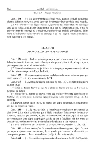 286 LIV. VII — Dos processos
Cân. 1655 — § l. No concernente às acções reais, quando se tiver adjudicado
alguma coisa ao autor, essa coisa deve ser-lhe entregue logo que haja caso julgado.
§ 2. No concernente às acções pessoais, quando o réu foi condenado a entregar
uma coisa móvel, ou a pagar uma quantia, ou a dar ou fazer outra coisa, o juiz no
próprio texto da sentença ou o executor, segundo o seu arbítrio e prudência, deter-
mine o prazo para o cumprimento da obrigação, que não seja inferior a quinze dias
nem superior a seis meses.
SECÇÃO II
DO PROCESSO CONTENCIOSO ORAL
Cân. 1656 — § 1. Podem tratar-se pelo processo contencioso oral, de que se
fala nesta secção, todas as causas não excluídas pelo direito, a não ser que a parte
peça o processo contencioso ordinário.
§ 2. São nulos todos os actos judiciais, se se empregar o processo contencioso
oral fora dos casos permitidos pelo direito.
Cân. 1657 — O processo contencioso oral desenrola-se no primeiro grau pe-
rante um único juiz, nos termos do cân. 1424.
Cân. 1658 — § l.Além do que está indicado no cân. 1504, o libelo introdutório
da lide deve:
1.° expor de forma breve, completa e clara os factos em que se baseiam as
petições do autor;
2.° indicar de tal forma as provas com que o autor pretende demonstrar os
factos, e que de momento não pôde apresentar, que o juiz as possa coligir imedia-
tamente.
§ 2. Devem juntar-se ao libelo, ao menos em cópia autêntica, os documentos
em que se baseia a petição.
Cân. 1659 — § l. Se resultar inútil a tentativa de conciliação, nos termos do
cân. 1446, § 2, e o juiz considerar que o libelo tem algum fundamento, no prazo de
três dias, mandará por decreto, aposto no final do próprio libelo, que se notifique
ao demandado uma cópia da petição, dando-se-lhe a faculdade de, no prazo de
quinze dias, enviar por escrito à chancelaria do tribunal a sua resposta.
§ 2. Esta notificação tem os efeitos da citação judicial, referida no cân. 1512.
Cân. 1660 — Se as excepções da parte demandada o exigirem, o juiz fixe um
prazo para a parte autora responder, de tal modo que, perante os elementos das
duas partes, possa conhecer com clareza o objecto da controvérsia.
Cân. 1661 — § 1. Decorridos os prazos referidos nos cans. 1659 e 1660, o juiz,
PARTE II — Do juízo contencioso
 