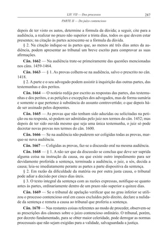 287LIV. VII — Dos processos
depois de ter visto os autos, determine a fórmula da dúvida; a seguir, cite para a
audiência, a realizar no prazo não superior a trinta dias, todos os que devem estar
presentes; na citação às partes acrescente-se a fórmula da dúvida.
§ 2. Na citação indique-se às partes que, ao menos até três dias antes da au-
diência, podem apresentar ao tribunal um breve escrito para comprovar as suas
afirmações.
Cân. 1662 — Na audiência trate-se primeiramente das questões mencionadas
nos câns. 1459-1464.
Cân. 1663 — § 1. As provas colhem-se na audiência, salvo o prescrito no cân.
1418.
§ 2. A parte e o seu advogado podem assistir à inquirição das outras partes, das
testemunhas e dos peritos.
Cân. 1664 — O notário redija por escrito as respostas das partes, das testemu-
nhas e dos peritos, e as petições e excepções dos advogados, mas de forma sumária
e somente o que pertence à substância do assunto controvertido; o que depois há-
de ser assinado pelos depoentes.
Cân. 1665 — As provas que não tenham sido aduzidas ou solicitadas na peti-
ção ou na resposta, só podem ser admitidas pelo juiz nos termos do cân. 1452; mas
depois de ter sido ouvida mesmo que seja uma única testemunha, o juiz só pode
decretar novas provas nos termos do cân. 1600.
Cân. 1666 — Se na audiência não puderem ser coligidas todas as provas, mar-
que-se nova audiência.
Cân. 1667 — Coligidas as provas, faz-se a discussão oral na mesma audiência.
Cân. 1668 — § 1. A não ser que da discussão se conclua que deve ser suprida
alguma coisa na instrução da causa, ou que existe outro impedimento para ser
devidamente proferida a sentença, terminada a audiência, o juiz, a sós, decida a
causa; leia-se imediatamente perante as partes a parte dispositiva da sentença.
§ 2. Em razão da dificuldade da matéria ou por outra justa causa, o tribunal
pode adiar a decisão por cinco dias úteis.
§ 3. O texto integral da sentença com as razões expressas, notifique-se quanto
antes às partes, ordinariamente dentro de um prazo não superior a quinze dias.
Cân. 1669 — Se o tribunal de apelação verificar que no grau inferior se utili-
zou o processo contencioso oral em casos excluídos pelo direito, declare a nulida-
de da sentença e remeta a causa ao tribunal que proferiu a sentença.
Cân. 1670 — Nas restantes coisas referentes ao modo de proceder, observem-se
as prescrições dos cânones sobre o juízo contencioso ordinário. O tribunal, porém,
por decreto fundamentado, para se obter maior celeridade, pode derrogar as normas
processuais que não sejam exigidas para a validade, salvaguardada a justiça.
PARTE II — Do juízo contencioso
 