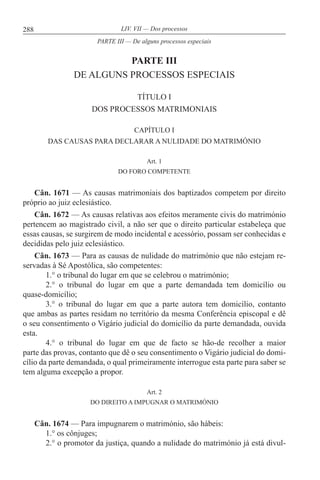 288 LIV. VII — Dos processos
PARTE III
DE ALGUNS PROCESSOS ESPECIAIS
TÍTULO I
DOS PROCESSOS MATRIMONIAIS
CAPÍTULO I
DAS CAUSAS PARA DECLARAR A NULIDADE DO MATRIMÓNIO
Art. 1
DO FORO COMPETENTE
Cân. 1671 — As causas matrimoniais dos baptizados competem por direito
próprio ao juiz eclesiástico.
Cân. 1672 — As causas relativas aos efeitos meramente civis do matrimónio
pertencem ao magistrado civil, a não ser que o direito particular estabeleça que
essas causas, se surgirem de modo incidental e acessório, possam ser conhecidas e
decididas pelo juiz eclesiástico.
Cân. 1673 — Para as causas de nulidade do matrimónio que não estejam re-
servadas à Sé Apostólica, são competentes:
1.° o tribunal do lugar em que se celebrou o matrimónio;
2.° o tribunal do lugar em que a parte demandada tem domicílio ou
quase-domicílio;
3.° o tribunal do lugar em que a parte autora tem domicílio, contanto
que ambas as partes residam no território da mesma Conferência episcopal e dê
o seu consentimento o Vigário judicial do domicílio da parte demandada, ouvida
esta.
4.° o tribunal do lugar em que de facto se hão-de recolher a maior
parte das provas, contanto que dê o seu consentimento o Vigário judicial do domi-
cílio da parte demandada, o qual primeiramente interrogue esta parte para saber se
tem alguma excepção a propor.
Art. 2
DO DIREITO A IMPUGNAR O MATRIMÓNIO
Cân. 1674 — Para impugnarem o matrimónio, são hábeis:
1.° os cônjuges;
2.° o promotor da justiça, quando a nulidade do matrimónio já está divul-
PARTE III — De alguns processos especiais
 
