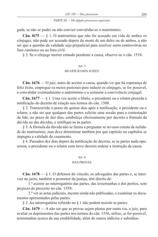 289LIV. VII — Dos processos
gada, se não se puder ou não convier convalidar-se o matrimónio.
Cân. l675 — § 1. O matrimónio que não foi acusado em vida de ambos os
cônjuges, não pode ser acusado depois da morte de um deles ou de ambos, a não
ser que a questão da validade seja prejudicial para resolver outra controvérsia no
foro canónico ou no foro civil.
§ 2. Se o cônjuge morrer estando pendente a causa, observe-se o cân. 1518.
Art. 3
DO OFÍCIO DOS JUÍZES
Cân. 1676 — O juiz, antes de aceitar a causa, quando vir que há esperança de
feliz êxito, empregue os meios pastorais para induzir os cônjuges, se for possível,
a convalidar eventualmente o matrimónio e a restaurar a convivência conjugal.
Cân. 1677 — § 1. Uma vez aceite o libelo, o presidente ou o relator proceda à
notificação do decreto de citação nos termos do cân. 1508.
§ 2. Transcorrido o prazo de quinze dias após a notificação, o presidente ou o
relator, a não ser que qualquer das partes solicite uma sessão para a contestação
da lide, no prazo de dez dias, estabeleça oficiosamente por decreto a fórmula da
dúvida ou das dúvidas, e notifique-as às partes.
§ 3. A fórmula da dúvida não se limita a perguntar se no caso consta da nulida-
de do matrimónio, mas deve determinar também por que capítulo ou capítulos se
impugna a validade do casamento.
§ 4. Passados dez dias depois da notificação do decreto, se as partes nada opu-
serem, o presidente ou o relator com novo decreto ordene a instrução da causa.
Art. 4
DAS PROVAS
Cân. 1678 — § 1. O defensor do vínculo, os advogados das partes e, se inter-
vier no juízo, também o promotor da justiça, têm direito de:
1.º assistir ao interrogatório das partes, das testemunhas e dos peritos, sem
prejuízo do prescrito no cân. 1559;
2.º ver as actas judiciais, mesmo ainda não publicadas, e examinar os docu-
mentos apresentados pelas partes.
§ 2. Ao interrogatório referido no § 1 não podem assistir as partes.
Cân. 1679 — A não ser que as provas sejam plenas por outra via, o juiz, para
avaliar os depoimentos das partes nos termos do cân. 1536, utilize, se for possível,
testemunhas acerca da sua credibilidade, além de outros indícios e subsídios.
PARTE III — De alguns processos especiais
 