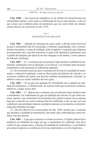 290 LIV. VII — Dos processos
Cân. 1680 — Nas causas de impotência ou de defeito de consentimento por
enfermidade mental, o juiz utilize a colaboração de um ou mais peritos, a não ser
que conste com evidência pelas circunstâncias que isso seria inútil; nas demais
causas observe-se o prescrito no cân. 1574.
Art. 5
DA SENTENÇA E DAAPELAÇÃO
Cân. 1681 — Quando da instrução da causa surgir a dúvida muito provável
de que o matrimónio não foi consumado, o tribunal, suspendendo, com o consen-
timento das partes, a causa de nulidade, pode completar a instrução para dispensa
do matrimónio rato, e por fim transmitir os autos à Sé Apostólica, juntamente com
o pedido de dispensa, por parte de um dos cônjuges ou de ambos, e com o parecer
do tribunal e do Bispo.
Cân. 1682 — § 1. A sentença que em primeiro lugar declare a nulidade do ma-
trimónio, juntamente com as apelações, se as houver, e os restantes autos do juízo,
transmitam-se oficiosamente ao tribunal de apelação.
§ 2. Se no primeiro grau do juízo a sentença for favorável à nulidade do matri-
mónio, o tribunal de apelação, vistas as observações do defensor do vínculo e, se
as houver, também das partes, por decreto confirme imediatamente a decisão, ou
admita a causa ao exame ordinário do novo grau.
Cân. 1683 — Se no grau de apelação for introduzido novo capítulo de nuli-
dade do matrimónio, o tribunal pode, do mesmo modo que na primeira instância,
admiti-lo, e julgar acerca dele.
Cân. 1684 — § 1. Depois que a sentença, que em primeiro lugar declarou nulo
o matrimónio, for confirmada em grau de apelação por decreto ou por outra sen-
tença, aqueles, cujo matrimónio foi declarado nulo, podem contrair novas núpcias
logo que o decreto ou a nova sentença lhes for notificada, a não ser que isso seja
vedado por uma proibição imposta na própria sentença ou no decreto, ou determi-
nada pelo Ordinário do lugar.
§ 2. Devem observar-se as prescrições do cân. 1644, mesmo que a sentença
que declarou a nulidade do matrimónio, não tenha sido confirmada por outra sen-
tença, mas por decreto.
Cân. 1685 — Logo que a sentença se tornou executiva, o Vigário judicial deve
notificá-la ao Ordinário do lugar em que o matrimónio foi celebrado. Este deve
cuidar de que, quanto antes, o decreto da nulidade do matrimónio e as proibições
porventura impostas se averbem no livro dos matrimónios e no dos baptismos.
PARTE III — De alguns processos especiais
 