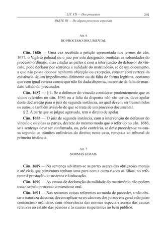 291LIV. VII — Dos processos
Art. 6
DO PROCESSO DOCUMENTAL
Cân. 1686 — Uma vez recebida a petição apresentada nos termos do cân.
1677, o Vigário judicial ou o juiz por este designado, omitidas as solenidades do
processo ordinário, mas citadas as partes e com a intervenção do defensor do vín-
culo, pode declarar por sentença a nulidade do matrimónio, se de um documento,
a que não possa opor-se nenhuma objecção ou excepção, constar com certeza da
existência de um impedimento dirimente ou da falta de forma legítima, contanto
que com igual certeza conste que não foi dada dispensa, ou conste da falta de man-
dato válido do procurador.
Cân. 1687 — § 1. Se o defensor do vínculo considerar prudentemente que os
vícios referidos no cân. 1686 ou a falta da dispensa não são certos, deve apelar
desta declaração para o juiz de segunda instância, ao qual devem ser transmitidos
os autos, e também avisá-lo de que se trata de um processo documental.
§ 2. A parte que se julgue agravada, tem o direito de apelar.
Cân. 1688 — O juiz de segunda instância, com a intervenção do defensor do
vínculo e ouvidas as partes, decrete do mesmo modo que o referido no cân. 1686,
se a sentença deve ser confirmada, ou, pelo contrário, se deve proceder-se na cau-
sa segundo os trâmites ordinários do direito; neste caso, remeta-a ao tribunal de
primeira instância.
Art. 7
NORMAS GERAIS
Cân. 1689 — Na sentença advirtam-se as partes acerca das obrigações morais
e até civis que porventura tenham uma para com a outra e com os filhos, no refe-
rente à prestação do sustento e à educação.
Cân. 1690 — As causas de declaração da nulidade do matrimónio não podem
tratar-se pelo processo contencioso oral.
Cân. 1691 — Nas restantes coisas referentes ao modo de proceder, a não obs-
tar a natureza da coisa, devem aplicar-se os cânones dos juízos em geral e do juízo
contencioso ordinário, com observância das normas especiais acerca das causas
relativas ao estado das pessoas e às causas respeitantes ao bem público.
PARTE III — De alguns processos especiais
 
