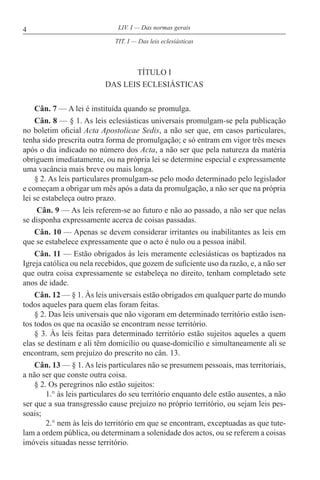 4 LIV. I — Das normas gerais
TÍTULO I
DAS LEIS ECLESIÁSTICAS
Cân. 7 — A lei é instituída quando se promulga.
Cân. 8 — § 1. As leis eclesiásticas universais promulgam-se pela publicação
no boletim oficial Acta Apostolicae Sedis, a não ser que, em casos particulares,
tenha sido prescrita outra forma de promulgação; e só entram em vigor três meses
após o dia indicado no número dos Acta, a não ser que pela natureza da matéria
obriguem imediatamente, ou na própria lei se determine especial e expressamente
uma vacância mais breve ou mais longa.
§ 2. As leis particulares promulgam-se pelo modo determinado pelo legislador
e começam a obrigar um mês após a data da promulgação, a não ser que na própria
lei se estabeleça outro prazo.
Cân. 9 — As leis referem-se ao futuro e não ao passado, a não ser que nelas
se disponha expressamente acerca de coisas passadas.
Cân. 10 — Apenas se devem considerar irritantes ou inabilitantes as leis em
que se estabelece expressamente que o acto é nulo ou a pessoa inábil.
Cân. 11 — Estão obrigados às leis meramente eclesiásticas os baptizados na
Igreja católica ou nela recebidos, que gozem de suficiente uso da razão, e, a não ser
que outra coisa expressamente se estabeleça no direito, tenham completado sete
anos de idade.
Cân. 12 — § 1. Às leis universais estão obrigados em qualquer parte do mundo
todos aqueles para quem elas foram feitas.
§ 2. Das leis universais que não vigoram em determinado território estão isen-
tos todos os que na ocasião se encontram nesse território.
§ 3. Às leis feitas para determinado território estão sujeitos aqueles a quem
elas se destinam e ali têm domicílio ou quase-domicílio e simultaneamente ali se
encontram, sem prejuízo do prescrito no cân. 13.
Cân. 13 — § 1. As leis particulares não se presumem pessoais, mas territoriais,
a não ser que conste outra coisa.
§ 2. Os peregrinos não estão sujeitos:
1.° às leis particulares do seu território enquanto dele estão ausentes, a não
ser que a sua transgressão cause prejuízo no próprio território, ou sejam leis pes-
soais;
2.° nem às leis do território em que se encontram, exceptuadas as que tute-
lam a ordem pública, ou determinam a solenidade dos actos, ou se referem a coisas
imóveis situadas nesse território.
TIT. I — Das leis eclesiásticas
 