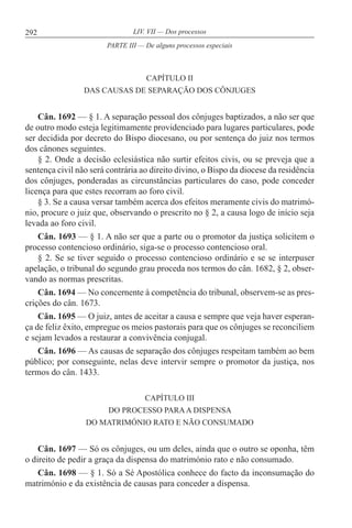292 LIV. VII — Dos processos
CAPÍTULO II
DAS CAUSAS DE SEPARAÇÃO DOS CÔNJUGES
Cân. 1692 — § 1. A separação pessoal dos cônjuges baptizados, a não ser que
de outro modo esteja legitimamente providenciado para lugares particulares, pode
ser decidida por decreto do Bispo diocesano, ou por sentença do juiz nos termos
dos cânones seguintes.
§ 2. Onde a decisão eclesiástica não surtir efeitos civis, ou se preveja que a
sentença civil não será contrária ao direito divino, o Bispo da diocese da residência
dos cônjuges, ponderadas as circunstâncias particulares do caso, pode conceder
licença para que estes recorram ao foro civil.
§ 3. Se a causa versar também acerca dos efeitos meramente civis do matrimó-
nio, procure o juiz que, observando o prescrito no § 2, a causa logo de início seja
levada ao foro civil.
Cân. 1693 — § 1. A não ser que a parte ou o promotor da justiça solicitem o
processo contencioso ordinário, siga-se o processo contencioso oral.
§ 2. Se se tiver seguido o processo contencioso ordinário e se se interpuser
apelação, o tribunal do segundo grau proceda nos termos do cân. 1682, § 2, obser-
vando as normas prescritas.
Cân. 1694 — No concernente à competência do tribunal, observem-se as pres-
crições do cân. 1673.
Cân. 1695 — O juiz, antes de aceitar a causa e sempre que veja haver esperan-
ça de feliz êxito, empregue os meios pastorais para que os cônjuges se reconciliem
e sejam levados a restaurar a convivência conjugal.
Cân. 1696 — As causas de separação dos cônjuges respeitam também ao bem
público; por conseguinte, nelas deve intervir sempre o promotor da justiça, nos
termos do cân. 1433.
CAPÍTULO III
DO PROCESSO PARAA DISPENSA
DO MATRIMÓNIO RATO E NÃO CONSUMADO
Cân. 1697 — Só os cônjuges, ou um deles, ainda que o outro se oponha, têm
o direito de pedir a graça da dispensa do matrimónio rato e não consumado.
Cân. 1698 — § 1. Só a Sé Apostólica conhece do facto da inconsumação do
matrimónio e da existência de causas para conceder a dispensa.
PARTE III — De alguns processos especiais
 