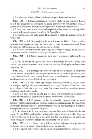 293LIV. VII — Dos processos
§ 2. A dispensa é concedida exclusivamente pelo Romano Pontífice.
Cân. 1699 — § 1. É competente para receber o libelo em que se pede a dispen-
sa, o Bispo diocesano do domicílio ou quase-domicílio do suplicante; o qual, se
constar do fundamento da súplica, deve proceder à instrução do processo.
§ 2. Se o caso proposto se revestir de especiais dificuldades de ordem jurídica
ou moral, o Bispo diocesano consulte a Sé Apostólica.
§ 3. Contra o decreto pelo qual o Bispo rejeita o libelo, há recurso para a Sé
Apostólica.
Cân. 1700 — § 1. Sem prejuízo do prescrito no cân. 1681, o Bispo confie a
instrução destes processos, quer de modo estável quer para cada caso, ao tribunal
da sua ou de outra diocese, ou a um sacerdote idóneo.
§ 2. Se tiver sido introduzida a petição judicial para declaração da nulidade do
mesmo matrimónio, confie-se a instrução ao mesmo tribunal.
Cân. 1701 — § 1. Nestes processos deve intervir sempre o defensor do vín-
culo.
§ 2. Não se admite advogado, mas, dada a dificuldade do caso, o Bispo pode
permitir que o suplicante ou a parte demandada seja auxiliada pela colaboração de
um jurisperito.
Cân. 1702 — Na instrução seja ouvido cada um dos cônjuges, e observem-
-se, na medida do possível, os cânones sobre o modo de recolher provas no juízo
contencioso ordinário e nas causas de nulidade do matrimónio, contanto que pos-
sam harmonizar-se com a índole destes processos.
Cân. 1703 — § 1. Não se faz a publicação dos autos; contudo, o juiz, se verifi-
car que para a petição do suplicante ou para a excepção da parte demandada pode
surgir algum obstáculo grave por causa das provas aduzidas, manifeste-o com
prudência à parte interessada.
§ 2. O juiz pode mostrar à parte que o solicite um documento apresentando o
testemunho recebido, e determinar-lhe prazo para deduzir conclusões.
Cân. 1704 — § 1. O instrutor, no fim da instrução, entregue todos os autos,
com um relatório apropriado, ao Bispo, o qual emita parecer acerca da verdade não
só do facto da inconsumação, como também acerca da causa justa para a dispensa
e da oportunidade da concessão da graça.
§ 2. Se a instrução do processo tiver sido confiada a um tribunal alheio, nos
termos do cân. 1700, as alegações em favor do vínculo façam-se no dito foro, mas
o parecer referido no § 1 compete ao Bispo que deu essa comissão, ao qual o ins-
trutor entregará o relatório apropriado juntamente com os autos.
Cân. 1705 — § 1. O Bispo remeta à Sé Apostólica todos os autos, juntamente
com o seu parecer e as advertências do defensor do vínculo.
§ 2. Se, a juízo da Sé Apostólica, se exigir um complemento de instrução, será
PARTE III — De alguns processos especiais
 
