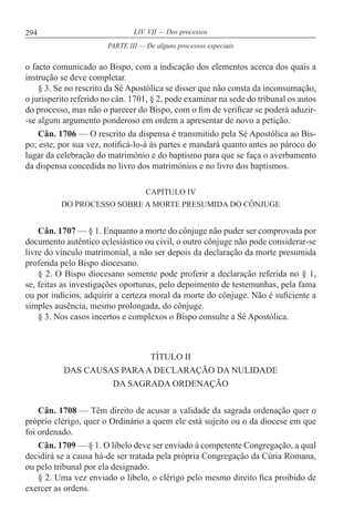 294 LIV. VII — Dos processos
o facto comunicado ao Bispo, com a indicação dos elementos acerca dos quais a
instrução se deve completar.
§ 3. Se no rescrito da Sé Apostólica se disser que não consta da inconsumação,
o jurisperito referido no cân. 1701, § 2, pode examinar na sede do tribunal os autos
do processo, mas não o parecer do Bispo, com o fim de verificar se poderá aduzir-
-se algum argumento ponderoso em ordem a apresentar de novo a petição.
Cân. 1706 — O rescrito da dispensa é transmitido pela Sé Apostólica ao Bis-
po; este, por sua vez, notificá-lo-á às partes e mandará quanto antes ao pároco do
lugar da celebração do matrimónio e do baptismo para que se faça o averbamento
da dispensa concedida no livro dos matrimónios e no livro dos baptismos.
CAPÍTULO IV
DO PROCESSO SOBRE A MORTE PRESUMIDA DO CÔNJUGE
Cân. 1707 — § 1. Enquanto a morte do cônjuge não puder ser comprovada por
documento autêntico eclesiástico ou civil, o outro cônjuge não pode considerar-se
livre do vínculo matrimonial, a não ser depois da declaração da morte presumida
proferida pelo Bispo diocesano.
§ 2. O Bispo diocesano somente pode proferir a declaração referida no § 1,
se, feitas as investigações oportunas, pelo depoimento de testemunhas, pela fama
ou por indícios, adquirir a certeza moral da morte do cônjuge. Não é suficiente a
simples ausência, mesmo prolongada, do cônjuge.
§ 3. Nos casos incertos e complexos o Bispo consulte a Sé Apostólica.
TÍTULO II
DAS CAUSAS PARAA DECLARAÇÃO DA NULIDADE
DA SAGRADA ORDENAÇÃO
Cân. 1708 — Têm direito de acusar a validade da sagrada ordenação quer o
próprio clérigo, quer o Ordinário a quem ele está sujeito ou o da diocese em que
foi ordenado.
Cân. 1709 — § 1. O libelo deve ser enviado à competente Congregação, a qual
decidirá se a causa há-de ser tratada pela própria Congregação da Cúria Romana,
ou pelo tribunal por ela designado.
§ 2. Uma vez enviado o libelo, o clérigo pelo mesmo direito fica proibido de
exercer as ordens.
PARTE III — De alguns processos especiais
 
