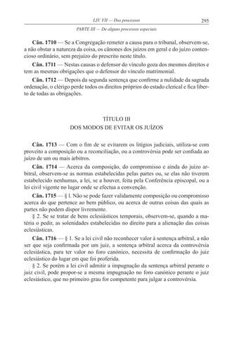 295LIV. VII — Dos processos
Cân. 1710 — Se a Congregação remeter a causa para o tribunal, observem-se,
a não obstar a natureza da coisa, os cânones dos juízos em geral e do juízo conten-
cioso ordinário, sem prejuízo do prescrito neste título.
Cân. 1711 — Nestas causas o defensor do vínculo goza dos mesmos direitos e
tem as mesmas obrigações que o defensor do vínculo matrimonial.
Cân. 1712 — Depois da segunda sentença que confirme a nulidade da sagrada
ordenação, o clérigo perde todos os direitos próprios do estado clerical e fica liber-
to de todas as obrigações.
TÍTULO III
DOS MODOS DE EVITAR OS JUÍZOS
Cân. 1713 — Com o fim de se evitarem os litígios judiciais, utiliza-se com
proveito a composição ou a reconciliação, ou a controvérsia pode ser confiada ao
juízo de um ou mais árbitros.
Cân. 1714 — Acerca da composição, do compromisso e ainda do juízo ar-
bitral, observem-se as normas estabelecidas pelas partes ou, se elas não tiverem
estabelecido nenhumas, a lei, se a houver, feita pela Conferência episcopal, ou a
lei civil vigente no lugar onde se efectua a convenção.
Cân. 1715 — § l. Não se pode fazer validamente composição ou compromisso
acerca do que pertence ao bem público, ou acerca de outras coisas das quais as
partes não podem dispor livremente.
§ 2. Se se tratar de bens eclesiásticos temporais, observem-se, quando a ma-
téria o pedir, as solenidades estabelecidas no direito para a alienação das coisas
eclesiásticas.
Cân. 1716 — § 1. Se a lei civil não reconhecer valor à sentença arbitral, a não
ser que seja confirmada por um juiz, a sentença arbitral acerca da controvérsia
eclesiástica, para ter valor no foro canónico, necessita de confirmação do juiz
eclesiástico do lugar em que foi proferida.
§ 2. Se porém a lei civil admitir a impugnação da sentença arbitral perante o
juiz civil, pode propor-se a mesma impugnação no foro canónico perante o juiz
eclesiástico, que no primeiro grau for competente para julgar a controvérsia.
PARTE III — De alguns processos especiais
 