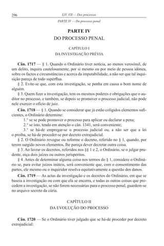 296 LIV. VII — Dos processos
PARTE IV
DO PROCESSO PENAL
CAPÍTULO I
DA INVESTIGAÇÃO PRÉVIA
Cân. 1717 — § 1. Quando o Ordinário tiver notícia, ao menos verosímil, de
um delito, inquira cautelosamente, por si mesmo ou por meio de pessoa idónea,
sobre os factos e circunstâncias e acerca da imputabilidade, a não ser que tal inqui-
sição pareça de todo supérflua.
§ 2. Evite-se que, com esta investigação, se ponha em causa o bom nome de
alguém.
§ 3. Quem fizer a investigação, tem os mesmos poderes e obrigações que o au-
ditor no processo, e também, se depois se promover o processo judicial, não pode
nele exercer o ofício de juiz.
Cân. 1718 — § 1. Quando se considerar que já estão coligidos elementos sufi-
cientes, o Ordinário determine:
1.° se se pode promover o processo para aplicar ou declarar a pena;
2.° se isto, tendo em atenção o cân. 1341, será conveniente;
3.° se há-de empregar-se o processo judicial ou, a não ser que a lei
o proíba, se há-de proceder-se por decreto extrajudicial.
§ 2. O Ordinário revogue ou reforme o decreto, referido no § 1, quando, por
terem surgido novos elementos, lhe pareça dever decretar outra coisa.
§ 3. Ao lavrar os decretos, referidos nos §§ 1 e 2, o Ordinário, se o julgar pru-
dente, oiça dois juízes ou outros jurisperitos.
§ 4. Antes de determinar alguma coisa nos termos do § 1, considere o Ordiná-
rio se, para evitar juízos inúteis, será conveniente que, com o consentimento das
partes, ele mesmo ou o inquiridor resolva equitativamente a questão dos danos.
Cân. 1719 — As actas da investigação e os decretos do Ordinário, em que se
baseia a investigação ou com que ela se encerra, e todas as outras coisas que pre-
cedem a investigação, se não forem necessárias para o processo penal, guardem-se
no arquivo secreto da cúria.
CAPÍTULO II
DA EVOLUÇÃO DO PROCESSO
Cân. 1720 — Se o Ordinário tiver julgado que se há-de proceder por decreto
extrajudicial:
PARTE IV — Do processo penal
 