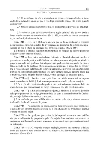 297LIV. VII — Dos processos
1.° dê a conhecer ao réu a acusação e as provas, concedendo-lhe a facul-
dade de se defender, a não ser que o réu, legitimamente citado, não tenha querido
comparecer;
2.° pondere cuidadosamente com dois assessores as provas e os argumen-
tos;
3.° se constar com certeza do delito e a acção criminal não estiver extinta,
lavre um decreto nos termos dos câns. 1342-1350, expondo, ao menos brevemen-
te, as razões de direito e de facto.
Cân. 1721 — § l. Se o Ordinário decidir que se há-de instaurar o processo
penal judicial, entregue as actas da investigação ao promotor da justiça, que apre-
sentará ao juiz o libelo de acusação nos termos dos câns. 1502 e 1504.
§ 2. Perante o tribunal superior desempenhará as funções de autor o promotor
da justiça desse mesmo tribunal.
Cân. 1722 — Para evitar escândalos, defender a liberdade das testemunhas e
garantir o curso da justiça, o Ordinário, ouvido o promotor da justiça e citado o
próprio acusado, em qualquer fase do processo, pode afastar o acusado do minis-
tério sagrado ou de qualquer ofício ou cargo eclesiástico, e impor-lhe ou proibir-
lhe a residência em determinado lugar ou território, ou proibir-lhe a participação
pública na santíssima Eucaristia; tudo isto deve ser revogado, se cessar a causa que
o motivou, e pelo próprio direito caduca, com a cessação do processo penal.
Cân. 1723 — § 1. Ao citar o réu, o juiz deve convidá-lo a constituir advogado,
nos termos do cân. 1481, § 1, dentro do prazo determinado pelo mesmo juiz.
§ 2. Se o réu não constituir advogado, o juiz, antes da contestação da lide, no-
meie-lhe um, que permanecerá no cargo enquanto o réu não constituir outro.
Cân. 1724 — § 1. Em qualquer grau do juízo, a renúncia à instância pode ser
feita pelo promotor da justiça, por mandado ou com o consentimento do Ordiná-
rio, de cuja deliberação resultou o processo.
§ 2. A renúncia, para ser válida, deve ser aceite pelo réu, a não ser que este
tenha sido declarado ausente do juízo.
Cân. 1725 — Na discussão da causa, quer se faça por escrito, quer oralmente,
o acusado tem sempre direito a que ele ou o seu advogado ou procurador escreva
ou fale em último lugar.
Cân. 1726 — Em qualquer grau e fase do juízo penal, se constar com evidên-
cia que o delito não foi perpetrado pelo réu, o juiz deve declarar isso mesmo na
sentença e absolver o réu, mesmo se constar ao mesmo tempo que a acção criminal
se extinguiu.
Cân. 1727 — § 1. O réu pode interpor apelação, mesmo se a sentença o deixou
ir em paz porque a pena era facultativa, ou porque o juiz fez uso do poder referido
nos câns. 1344 e 1345.
PARTE IV — Do processo penal
 