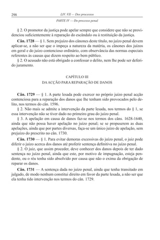 298 LIV. VII — Dos processos
§ 2. O promotor da justiça pode apelar sempre que considere que não se provi-
denciou suficientemente à reparação do escândalo ou à restituição da justiça.
Cân. 1728 — § 1. Sem prejuízo dos cânones deste título, no juízo penal devem
aplicar-se, a não ser que o impeça a natureza da matéria, os cânones dos juízos
em geral e do juízo contencioso ordinário, com observância das normas especiais
referentes às causas que dizem respeito ao bem público.
§ 2. O acusado não está obrigado a confessar o delito, nem lhe pode ser deferi-
do juramento.
CAPÍTULO III
DAACÇÃO PARA REPARAÇÃO DE DANOS
Cân. 1729 — § 1. A parte lesada pode exercer no próprio juízo penal acção
contenciosa para a reparação dos danos que lhe tenham sido provocados pelo de-
lito, nos termos do cân. 1596.
§ 2. Não mais se admite a intervenção da parte lesada, nos termos do § 1, se
essa intervenção não se tiver dado no primeiro grau do juízo penal.
§ 3. A apelação em causa de danos faz-se nos termos dos câns. 1628-1640,
ainda que não possa haver apelação no juízo penal; se se propuserem as duas
apelações, ainda que por partes diversas, faça-se um único juízo de apelação, sem
prejuízo do prescrito no cân. 1730.
Cân. 1730 — § 1. Para evitar demoras excessivas do juízo penal, o juiz pode
diferir o juízo acerca dos danos até proferir sentença definitiva no juízo penal.
§ 2. O juiz, que assim proceder, deve conhecer dos danos depois de ter dado
sentença no juízo penal, ainda que este, por motivo de impugnação, esteja pen-
dente, ou o réu tenha sido absolvido por causa que não o exima da obrigação de
reparar os danos.
Cân. 1731 — A sentença dada no juízo penal, ainda que tenha transitado em
julgado, de modo nenhum constitui direito em favor da parte lesada, a não ser que
ela tenha tido intervenção nos termos do cân. 1729.
PARTE IV — Do processo penal
 