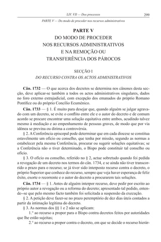 299LIV. VII — Dos processos
PARTE V
DO MODO DE PROCEDER
NOS RECURSOS ADMINISTRATIVOS
E NA REMOÇÃO OU
TRANSFERÊNCIA DOS PÁROCOS
SECÇÃO I
DO RECURSO CONTRA OS ACTOS ADMINISTRATIVOS
Cân. 1732 — O que acerca dos decretos se determina nos cânones desta sec-
ção, deve aplicar-se também a todos os actos administrativos singulares, dados
no foro externo extrajudicial, com excepção dos emanados do próprio Romano
Pontífice ou do próprio Concílio Ecuménico.
Cân. 1733 — § 1. É muito para desejar que, quando alguém se julgar agrava-
do com um decreto, se evite o conflito entre ele e o autor do decreto e de comum
acordo se procure encontrar uma solução equitativa entre ambos, acudindo talvez
mesmo à mediação e ao empenhamento de pessoas graves, de modo que por via
idónea se previna ou dirima a controvérsia.
§ 2. A Conferência episcopal pode determinar que em cada diocese se constitua
estavelmente um ofício ou conselho, que tenha por missão, segundo as normas a
estabelecer pela mesma Conferência, procurar ou sugerir soluções equitativas; se
a Conferência não o tiver determinado, o Bispo pode constituir tal conselho ou
ofício.
§ 3. O ofício ou conselho, referido no § 2, actue sobretudo quando foi pedida
a revogação de um decreto nos termos do cân. 1734, e se ainda não tiver transcor-
rido o prazo para o recurso; se já tiver sido interposto recurso contra o decreto, o
próprio Superior que conhece do recurso, sempre que veja haver esperança de feliz
êxito, exorte o recorrente e o autor do decreto a procurarem tais soluções.
Cân. 1734 — § 1. Antes de alguém interpor recurso, deve pedir por escrito ao
próprio autor a revogação ou a reforma do decreto; apresentado tal pedido, enten-
de--se que pelo mesmo facto também foi solicitada a suspensão da execução.
§ 2. A petição deve fazer-se no prazo peremptório de dez dias úteis contados a
partir da intimação legítima do decreto.
§ 3. As normas dos §§ 1 e 2 não se aplicam:
1.° ao recurso a propor para o Bispo contra decretos feitos por autoridades
que lhe estão sujeitas;
2.° ao recurso a propor contra o decreto, em que se decide o recurso hierár-
PARTE V — Do modo de proceder nos recursos administrativos
 