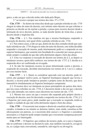300 LIV. VII — Dos processos
quico, a não ser que a decisão tenha sido dada pelo Bispo;
3.° ao recurso a propor nos termos dos câns. 57 e 1735.
Cân. 1735 — Se dentro de trinta dias desde que a petição referida no cân. 1734
chegou às mãos do autor do decreto, este intimar outro decreto em que reforme o
primeiro ou decida ser de rejeitar a petição, o prazo para recorrer decorre desde a
intimação do novo decreto; porém, se nada decidir dentro de trinta dias, o prazo
decorre desde o trigésimo dia.
Cân. 1736 — § 1. Nas matérias em que o recurso hierárquico suspender a
execução do decreto, tem igual efeito a petição referida no cân. 1734.
§ 2. Nos outros casos, a não ser que, dentro de dez dias contados desde que a pe-
tição referida no cân. 1734 chegou às mãos do autor do decreto, este tenha decidido
suspender a execução do mesmo, pode interinamente pedir-se a suspensão ao seu
superior hierárquico, que somente tem faculdade de a conceder por causas graves e
tendo sempre o cuidado de que não sofra detrimento algum o bem das almas.
§ 3. Uma vez suspensa a execução do decreto nos termos do § 2, se depois se
interpuser recurso, quem dele conhecer, nos termos do cân. 1737, § 3, decida se a
suspensão deve ser confirmada ou revogada.
§ 4. Se não for interposto recurso no prazo determinado contra o decreto, a
suspensão da execução, decidida interinamente nos termos do § 1 ou § 2, caduca
por esse mesmo facto.
Cân. 1737 — § 1. Quem se considerar agravado com um decreto, pode re-
correr, por qualquer motivo justo, ao Superior hierárquico daquele que lavrou o
decreto; o recurso pode interpor-se perante o próprio autor do decreto, que deve
transmiti-lo imediatamente ao Superior hierárquico competente.
§ 2. O recurso deve ser interposto no prazo peremptório de quinze dias úteis,
que nos casos referidos no cân. 1734, § 3 decorrem desde o dia em que o decreto
tiver sido intimado; nos outros casos decorrem nos termos do cân. 1735.
§ 3. Mesmo nos casos em que o recurso não suspende pelo próprio direito a
execução do decreto, nem foi decretada a suspensão nos termos do cân. 1736, § 2,
o Superior, por causa grave, pode mandar que a execução se suspenda, tendo-se
sempre o cuidado de que não sofra detrimento algum o bem das almas.
Cân. 1738 — O recorrente tem sempre o direito de constituir advogado ou pro-
curador, evitando-se no entanto as demoras inúteis; mais ainda, constitua-se-lhe
oficiosamente um patrono, se o recorrente dele carecer e o Superior o considerar
necessário; e o Superior pode sempre mandar que o recorrente compareça pessoal-
mente para ser interrogado.
Cân. 1739 — O Superior, que conhece do recurso, pode, se o caso o requerer,
não só confirmar o decreto ou declará-lo nulo, mas também rescindi-lo, revogá-lo
ou, se o julgar mais conveniente, emendá-lo, sub-rogá-lo ou ob-rogá-lo.
PARTE V — Do modo de proceder nos recursos administrativos
 
