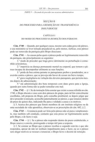 301LIV. VII — Dos processos
SECÇÃO II
DO PROCESSO PARA A REMOÇÃO OU TRANSFERÊNCIA
DOS PÁROCOS
CAPÍTULO I
DO MODO DE PROCEDER NA REMOÇÃO DOS PÁROCOS
Cân. 1740 — Quando, por qualquer causa, mesmo sem culpa grave do pároco,
o seu ministério se tiver tornado prejudicial ou, pelo menos, ineficaz, esse pároco
pode ser removido da paróquia pelo Bispo diocesano.
Cân. 1741 —As causas pelas quais o pároco pode ser legitimamente removido
da paróquia, são principalmente as seguintes:
1.° modo de proceder que traga grave detrimento ou perturbação à comu-
nhão eclesiástica;
2.° imperícia ou doença permanente mental ou corporal, que tornem o pá-
roco incapaz de desempenhar utilmente as suas funções;
3.° perda da boa estima perante os paroquianos probos e ponderados, ou a
aversão contra o pároco, que se preveja não haver de cessar em breve tempo;
4.° grave negligência ou violação dos deveres paroquiais, que persista mes-
mo depois de admoestação;
5.º má administração dos bens temporais com dano grave para a Igreja,
quando por outra forma não se puder remediar este mal.
Cân. 1742 — § 1. Se da instrução feita constar que existe a causa referida no cân.
1740, o Bispo discuta o caso com dois párocos do grupo, para tal fim estavelmente
escolhidos, sob proposta do Bispo, pelo conselho presbiteral; se depois julgar que
deve proceder à remoção, aconselhe paternalmente ao pároco, a que renuncie dentro
do prazo de quinze dias, indicando-lhe para a validade a causa e os motivos.
§ 3. Acerca dos párocos que forem membros de um instituto religioso ou de
uma sociedade de vida apostólica, observem-se as prescrições do cân. 682, § 2.
Cân. 1743 — A renúncia pode ser feita pelo pároco não só pura e simplesmen-
te, mas também sob condição, contanto que esta possa ser legitimamente aceite
pelo Bispo, e de facto o seja.
Cân. 1744 — § 1. Se o pároco não responder dentro do prazo estabelecido, o
Bispo renove o convite, prorrogando o tempo útil para a resposta.
§ 2. Se constar ao Bispo que o pároco recebeu o segundo convite e que não
respondeu, apesar de não ter nenhum impedimento para o fazer, ou se o pároco
sem alegar motivos se recusar a renunciar, o Bispo lavre o decreto de remoção.
PARTE V — Do modo de proceder nos recursos administrativos
 