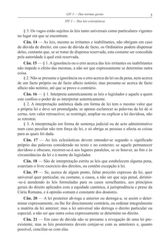 5LIV. I — Das normas gerais
§ 3. Os vagos estão sujeitos às leis tanto universais como particulares vigentes
no lugar em que se encontram.
Cân. 14 — As leis, mesmo as irritantes e inabilitantes, não obrigam em caso
de dúvida de direito; em caso de dúvida de facto, os Ordinários podem dispensar
delas, contanto que, se se tratar de dispensa reservada, esta costume ser concedida
pela autoridade à qual está reservada.
Cân. 15 — § 1. A ignorância ou o erro acerca das leis irritantes ou inabilitantes
não impede o efeito das mesmas, a não ser que expressamente se determine outra
coisa.
§ 2. Não se presume a ignorância ou o erro acerca da lei ou da pena, nem acerca
de um facto próprio ou de facto alheio notório; mas presume-se acerca de facto
alheio não notório, até que se prove o contrário.
Cân. 16 — § 1. Interpreta autenticamente as leis o legislador e aquele a quem
este confiou o poder de as interpretar autenticamente.
§ 2. A interpretação autêntica dada em forma de lei tem o mesmo valor que
a própria lei e deve ser promulgada; se apenas esclarecer as palavras da lei de si
certas, tem valor retroactivo; se restringir, ampliar ou explicar a lei duvidosa, não
se retrotrai.
§ 3. A interpretação em forma de sentença judicial ou de acto administrativo
num caso peculiar não tem força de lei, e só obriga as pessoas e afecta as coisas
para as quais foi dada.
Cân. 17 — As leis eclesiásticas devem entender-se segundo o significado
próprio das palavras considerado no texto e no contexto; se aquele permanecer
duvidoso e obscuro, recorrer-se-á aos lugares paralelos, se os houver, ao fim e às
circunstâncias da lei e à mente do legislador.
Cân. 18 — São de interpretação estrita as leis que estabelecem alguma pena,
coarctam o livre exercício dos direitos, ou contêm excepção à lei.
Cân. 19 — Se, acerca de algum ponto, faltar preceito expresso da lei, quer
universal quer particular, ou costume, a causa, a não ser que seja penal, dirimir-
-se-á atendendo às leis formuladas para os casos semelhantes, aos princípios
gerais do direito aplicados com a equidade canónica, à jurisprudência e praxe da
Cúria Romana, e à opinião comum e constante dos doutores.
Cân. 20 — A lei posterior ab-roga a anterior ou derroga-a, se assim o deter-
minar expressamente, ou lhe for directamente contrária, ou ordenar integralmente
a matéria da lei anterior; mas a lei universal não derroga o direito particular ou
especial, a não ser que outra coisa expressamente se determine no direito.
Cân. 21 — Em caso de dúvida não se presume a revogação de uma lei pre-
existente, mas as leis posteriores devem cotejar-se com as anteriores e, quanto
possível, conciliar-se com elas.
TIT. I — Das leis eclesiásticas
 