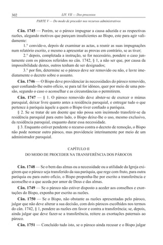 302 LIV. VII — Dos processos
Cân. 1745 — Porém, se o pároco impugnar a causa aduzida e as respectivas
razões, alegando motivos que pareçam insuficientes ao Bispo, este para agir vali-
damente:
1.° convide-o, depois de examinar as actas, a reunir as suas impugnações
num relatório escrito, e mesmo a apresentar as provas em contrário, se as tiver;
2.° depois, completada a instrução, se for necessário, pondere o caso jun-
tamente com os párocos referidos no cân. 1742, § 1, a não ser que, por causa da
impossibilidade destes, outros tenham de ser designados;
3.° por fim, determine se o pároco deve ser removido ou não, e lavre ime-
diatamente o decreto sobre o assunto.
Cân. 1746 — O Bispo deve providenciar às necessidades do pároco removido,
quer confiando-lhe outro ofício, se para tal for idóneo, quer por meio de uma pen-
são, segundo o caso o aconselhar e as circunstâncias o permitirem.
Cân. 1747 — § 1. O pároco removido deve abster-se de exercer o múnus
paroquial, deixar livre quanto antes a residência paroquial, e entregar tudo o que
pertence à paróquia àquele a quem o Bispo tiver confiado a paróquia.
§ 2. Se se tratar de um doente que não possa sem incómodo transferir-se da
residência paroquial para outro lado, o Bispo deixe-lhe o uso, mesmo exclusivo,
da residência paroquial, enquanto durar essa necessidade.
§ 3. Enquanto estiver pendente o recurso contra o decreto de remoção, o Bispo
não pode nomear outro pároco, mas providencie interinamente por meio de um
administrador paroquial.
CAPÍTULO II
DO MODO DE PROCEDER NA TRANSFERÊNCIA DOS PÁROCOS
Cân. 1748 — Se o bem das almas ou a necessidade ou a utilidade da Igreja exi-
girem que o pároco seja transferido da sua paróquia, que rege com fruto, para outra
paróquia ou para outro ofício, o Bispo proponha-lhe por escrito a transferência e
aconselhe-o a que aceda por amor de Deus e das almas.
Cân. 1749 — Se o pároco não estiver disposto a aceder aos conselhos e exor-
tações do Bispo, exponha por escrito as razões.
Cân. 1750 — Se o Bispo, não obstante as razões apresentadas pelo pároco,
julgar que não deve alterar a sua decisão, com dois párocos escolhidos nos termos
do cân. 1742, § 1, pondere as razões em favor e contra a transferência; se, depois,
ainda julgar que deve fazer-se a transferência, reitere as exortações paternais ao
pároco.
Cân. 1751 — Concluído tudo isto, se o pároco ainda recusar e o Bispo julgar
PARTE V — Do modo de proceder nos recursos administrativos
 