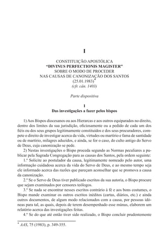 * AAS, 75 (1983), p. 349-355.
I
CONSTITUIÇÃO APOSTÓLICA
“DIVINUS PERFECTIONIS MAGISTER”
SOBRE O MODO DE PROCEDER
NAS CAUSAS DE CANONIZAÇÃO DOS SANTOS
(25.01.1983)*
(cfr. cân. 1403)
Parte dispositiva
I
Das investigações a fazer pelos bispos
1) Aos Bispos diocesanos ou aos Hierarcas e aos outros equiparados no direito,
dentro dos limites da sua jurisdição, oficiosamente ou a pedido de cada um dos
fiéis ou dos seus grupos legitimamente constituídos e dos seus procuradores, com-
pete o direito de investigar acerca da vida, virtudes ou martírio e fama de santidade
ou de martírio, milagres aduzidos, e ainda, se for o caso, do culto antigo do Servo
de Deus, cuja canonização se pede.
2) Nestas investigações o Bispo proceda segundo as Normas peculiares a pu-
blicar pela Sagrada Congregação para as causas dos Santos, pela ordem seguinte:
1.º Solicite ao postulador da causa, legitimamente nomeado pelo autor, uma
informação cuidadosa acerca da vida do Servo de Deus, e ao mesmo tempo seja
ele informado acerca das razões que pareçam aconselhar que se promova a causa
da canonização.
2.º Se o Servo de Deus tiver publicado escritos da sua autoria, o Bispo procure
que sejam examinados por censores teólogos.
3.º Se nada se encontrar nesses escritos contrário à fé e aos bons costumes, o
Bispo mande examinar os outros escritos inéditos (cartas, diários, etc.) e ainda
outros documentos, de algum modo relacionados com a causa, por pessoas idó-
neas para tal, as quais, depois de terem desempenhado esse múnus, elaborem um
relatório acerca das investigações feitas.
4.º Se do que até então tiver sido realizado, o Bispo concluir prudentemente
 