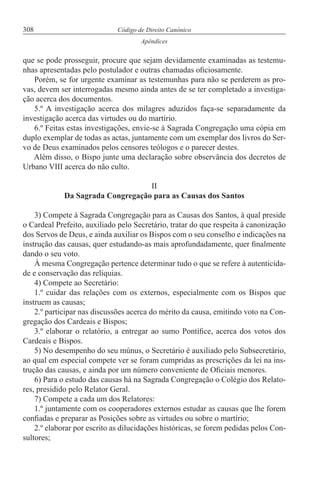 308 Código de Direito Canónico
Apêndices
que se pode prosseguir, procure que sejam devidamente examinadas as testemu-
nhas apresentadas pelo postulador e outras chamadas oficiosamente.
Porém, se for urgente examinar as testemunhas para não se perderem as pro-
vas, devem ser interrogadas mesmo ainda antes de se ter completado a investiga-
ção acerca dos documentos.
5.º A investigação acerca dos milagres aduzidos faça-se separadamente da
investigação acerca das virtudes ou do martírio.
6.º Feitas estas investigações, envie-se à Sagrada Congregação uma cópia em
duplo exemplar de todas as actas, juntamente com um exemplar dos livros do Ser-
vo de Deus examinados pelos censores teólogos e o parecer destes.
Além disso, o Bispo junte uma declaração sobre observância dos decretos de
Urbano VIII acerca do não culto.
II
Da Sagrada Congregação para as Causas dos Santos
3) Compete à Sagrada Congregação para as Causas dos Santos, à qual preside
o Cardeal Prefeito, auxiliado pelo Secretário, tratar do que respeita à canonização
dos Servos de Deus, e ainda auxiliar os Bispos com o seu conselho e indicações na
instrução das causas, quer estudando-as mais aprofundadamente, quer finalmente
dando o seu voto.
À mesma Congregação pertence determinar tudo o que se refere à autenticida-
de e conservação das relíquias.
4) Compete ao Secretário:
1.º cuidar das relações com os externos, especialmente com os Bispos que
instruem as causas;
2.º participar nas discussões acerca do mérito da causa, emitindo voto na Con-
gregação dos Cardeais e Bispos;
3.º elaborar o relatório, a entregar ao sumo Pontífice, acerca dos votos dos
Cardeais e Bispos.
5) No desempenho do seu múnus, o Secretário é auxiliado pelo Subsecretário,
ao qual em especial compete ver se foram cumpridas as prescrições da lei na ins-
trução das causas, e ainda por um número conveniente de Oficiais menores.
6) Para o estudo das causas há na Sagrada Congregação o Colégio dos Relato-
res, presidido pelo Relator Geral.
7) Compete a cada um dos Relatores:
1.º juntamente com os cooperadores externos estudar as causas que lhe forem
confiadas e preparar as Posições sobre as virtudes ou sobre o martírio;
2.º elaborar por escrito as dilucidações históricas, se forem pedidas pelos Con-
sultores;
 