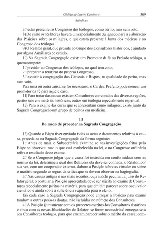 309Código de Direito Canónico
Apêndices
3.º estar presente no Congresso dos teólogos, como perito, mas sem voto.
8) De entre os Relatores haverá um especialmente designado para a elaboração
das Posições sobre os milagres, e que estará presente à Junta dos médicos e ao
Congresso dos teólogos.
9) O Relator geral, que preside ao Grupo dos Consultores históricos, é ajudado
por alguns Auxiliares de estudo.
10) Na Sagrada Congregação existe um Promotor da fé ou Prelado teólogo, a
quem compete:
1.º presidir ao Congresso dos teólogos, no qual tem voto;
2.º preparar o relatório do próprio Congresso;
3.º assistir à congregação dos Cardeais e Bispos, na qualidade de perito, mas
sem voto.
Para uma ou outra causa, se for necessário, o Cardeal Prefeito pode nomear um
promotor da fé para aquele caso.
11) Para tratar das causas existem Consultores convocados das diversas regiões,
peritos uns em matérias históricas, outros em teologia especialmente espiritual.
12) Para o exame das curas que se apresentam como milagres, existe junto da
Sagrada Congregação um grupo de peritos em medicina.
III
Do modo de proceder na Sagrada Congregação
13) Quando o Bispo tiver enviado todas as actas e documentos relativos à cau-
sa, proceda-se na Sagrada Congregação da forma seguinte:
1.º Antes de mais, o Subsecretário examine se nas investigações feitas pelo
Bispo se observou tudo o que está estabelecido na lei, e no Congresso ordinário
refira o resultado desse exame.
2.º Se o Congresso julgar que a causa foi instruída em conformidade com as
normas da lei, determine a qual dos Relatores ela deve ser confiada; o Relator, por
sua vez, com um cooperador externo, elabore a Posição sobre as virtudes ou sobre
o martírio segundo as regras da crítica que se devem observar na hagiografia.
3.º Nas causas antigas e nas mais recentes, cuja índole peculiar, a juízo do Re-
lator geral, o postular, a Posição apresentada deve ser sujeita ao exame de Consul-
tores especialmente peritos na matéria, para que emitam parecer sobre o seu valor
científico e ainda sobre a suficiência requerida para o efeito.
Em cada caso a Sagrada Congregação pode entregar a Posição para exame
também a outras pessoas doutas, não incluídas no número dos Consultores.
4.º A Posição (juntamente com os pareceres escritos dos Consultores históricos
e ainda com as novas dilucidações do Relator, se forem necessárias) entregar-se-á
aos Consultores teólogos, para que emitam parecer sobre o mérito da causa; com-
 
