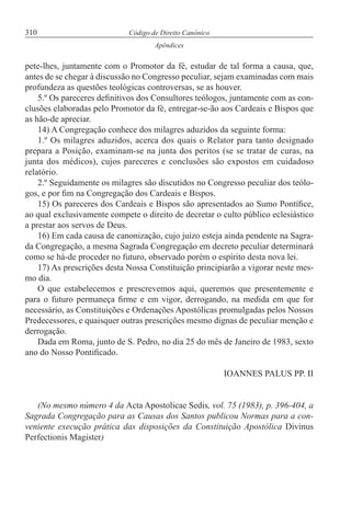 310 Código de Direito Canónico
Apêndices
pete-lhes, juntamente com o Promotor da fé, estudar de tal forma a causa, que,
antes de se chegar à discussão no Congresso peculiar, sejam examinadas com mais
profundeza as questões teológicas controversas, se as houver.
5.º Os pareceres definitivos dos Consultores teólogos, juntamente com as con-
clusões elaboradas pelo Promotor da fé, entregar-se-ão aos Cardeais e Bispos que
as hão-de apreciar.
14) A Congregação conhece dos milagres aduzidos da seguinte forma:
1.º Os milagres aduzidos, acerca dos quais o Relator para tanto designado
prepara a Posição, examinam-se na junta dos peritos (se se tratar de curas, na
junta dos médicos), cujos pareceres e conclusões são expostos em cuidadoso
relatório.
2.º Seguidamente os milagres são discutidos no Congresso peculiar dos teólo-
gos, e por fim na Congregação dos Cardeais e Bispos.
15) Os pareceres dos Cardeais e Bispos são apresentados ao Sumo Pontífice,
ao qual exclusivamente compete o direito de decretar o culto público eclesiástico
a prestar aos servos de Deus.
16) Em cada causa de canonização, cujo juízo esteja ainda pendente na Sagra-
da Congregação, a mesma Sagrada Congregação em decreto peculiar determinará
como se há-de proceder no futuro, observado porém o espírito desta nova lei.
17) As prescrições desta Nossa Constituição principiarão a vigorar neste mes-
mo dia.
O que estabelecemos e prescrevemos aqui, queremos que presentemente e
para o futuro permaneça firme e em vigor, derrogando, na medida em que for
necessário, as Constituições e Ordenações Apostólicas promulgadas pelos Nossos
Predecessores, e quaisquer outras prescrições mesmo dignas de peculiar menção e
derrogação.
Dada em Roma, junto de S. Pedro, no dia 25 do mês de Janeiro de 1983, sexto
ano do Nosso Pontificado.
IOANNES PALUS PP. II
(No mesmo número 4 da Acta Apostolicae Sedis, vol. 75 (1983), p. 396-404, a
Sagrada Congregação para as Causas dos Santos publicou Normas para a con-
veniente execução prática das disposições da Constituição Apostólica Divinus
Perfectionis Magister)
 