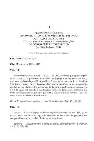 II
RESPOSTAS AUTÊNTICAS
DO CONSELHO PONTIFÍCIO PARAA INTERPRETAÇÃO
DOS TEXTOS LEGISLATIVOS
OU OUTRAS PARAA RECTA INTERPRETAÇÃO
DO CÓDIGO DE DIREITO CANÓNICO
(até 30 de Junho de 1994).
(Por ordem dos cânones a que se referem)
Cân. 31-33 — cf. cân. 455
Cân. 87 — cf. cân. 1108 e 1117
Cân. 112:
Em conformidade com o cân. 112 § 1. 1º do CDC, proíbe-se que alguém depois
de ter recebido o Baptismo se inscreva em outra Igreja ritual autónoma (sui iuris)
sem autorização dada pela Sé Apostólica. Acerca deste ponto, o Sumo Pontífice
João Paulo II, com o parecer favorável do Conselho Pontifício para a Interpretação
dos Textos Legislativos, determinou que tal licença se pode presumir sempre que
o fiel da Igreja Latina pedir a transferência para outra Igreja ritual autónoma que
tenha os mesmos limites, contanto que os Bispos diocesanos de ambas as Dioceses
dêem por escrito o seu consentimento.
De um Rescrito de uma audiência com o Sumo Pontífice. AAS 85 (1993)81.
Cân. 119:
Dúvida — Se nas eleições realizadas segundo as normas do cân. 119, 1º, no
terceiro escrutínio ainda se requer maioria absoluta dos votos dos presentes, ou,
exceptuado o caso de paridade, basta a maioria relativa.
Resposta — Negativamente à primeira parte; afirmativamente à segunda.
AAS 82(1990) 845.
 