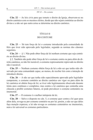 6 LIV. I — Das normas gerais
Cân. 22 — As leis civis para que remete o direito da Igreja, observem-se no
direito canónico com os mesmos efeitos, desde que não sejam contrárias ao direito
divino e a não ser que outra coisa se determine no direito canónico.
TÍTULO II
DO COSTUME
Cân. 23 — Só tem força de lei o costume introduzido pela comunidade de
fiéis que tiver sido aprovado pelo legislador, segundo as normas dos cânones
seguintes.
Cân. 24 — § 1. Não pode obter força de lei nenhum costume que seja contrá-
rio ao direito divino.
§ 2. Também não pode obter força de lei o costume contra ou para além do di-
reito canónico, se não for razoável; o costume expressamente reprovado no direito
não é razoável.
Cân. 25 — Nenhum costume obtém força de lei a não ser que tenha sido ob-
servado por uma comunidade capaz, ao menos, de receber leis com a intenção de
introduzir direito.
Cân. 26 — A não ser que tenha sido especialmente aprovado pelo legislador
competente, o costume contrário ao direito canónico em vigor ou para além da
lei canónica só obtém força de lei, se tiver sido legitimamente observado durante
trinta anos contínuos e completos; mas contra a lei canónica que contenha uma
cláusula a proibir costumes futuros, só pode prevalecer o costume centenário ou
imemorial.
Cân. 27 — O costume é o melhor intérprete da lei.
Cân. 28 — Salvo o disposto no cân. 5, o costume quer contra a lei quer para
além dela, revoga-se por costume contrário ou por lei; porém, a não ser que deles
faça menção expressa, a lei não revoga os costumes centenários ou imemoriais,
nem a lei universal os costumes particulares.
TIT. II — Do costume
 