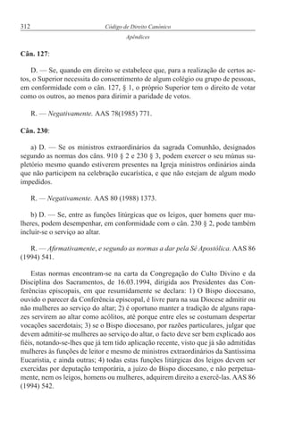 312 Código de Direito Canónico
Apêndices
Cân. 127:
D. — Se, quando em direito se estabelece que, para a realização de certos ac-
tos, o Superior necessita do consentimento de algum colégio ou grupo de pessoas,
em conformidade com o cân. 127, § 1, o próprio Superior tem o direito de votar
como os outros, ao menos para dirimir a paridade de votos.
R. — Negativamente. AAS 78(1985) 771.
Cân. 230:
a) D. — Se os ministros extraordinários da sagrada Comunhão, designados
segundo as normas dos câns. 910 § 2 e 230 § 3, podem exercer o seu múnus su-
pletório mesmo quando estiverem presentes na Igreja ministros ordinários ainda
que não participem na celebração eucarística, e que não estejam de algum modo
impedidos.
R. — Negativamente. AAS 80 (1988) 1373.
b) D. — Se, entre as funções litúrgicas que os leigos, quer homens quer mu-
lheres, podem desempenhar, em conformidade com o cân. 230 § 2, pode também
incluir-se o serviço ao altar.
R. — Afirmativamente, e segundo as normas a dar pela Sé Apostólica. AAS 86
(1994) 541.
Estas normas encontram-se na carta da Congregação do Culto Divino e da
Disciplina dos Sacramentos, de 16.03.1994, dirigida aos Presidentes das Con-
ferências episcopais, em que resumidamente se declara: 1) O Bispo diocesano,
ouvido o parecer da Conferência episcopal, é livre para na sua Diocese admitir ou
não mulheres ao serviço do altar; 2) é oportuno manter a tradição de alguns rapa-
zes servirem ao altar como acólitos, até porque entre eles se costumam despertar
vocações sacerdotais; 3) se o Bispo diocesano, por razões particulares, julgar que
devem admitir-se mulheres ao serviço do altar, o facto deve ser bem explicado aos
fiéis, notando-se-lhes que já tem tido aplicação recente, visto que já são admitidas
mulheres às funções de leitor e mesmo de ministros extraordinários da Santíssima
Eucaristia, e ainda outras; 4) todas estas funções litúrgicas dos leigos devem ser
exercidas por deputação temporária, a juízo do Bispo diocesano, e não perpetua-
mente, nem os leigos, homens ou mulheres, adquirem direito a exercê-las. AAS 86
(1994) 542.
 