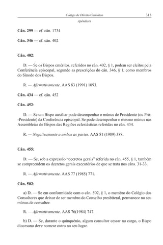 313Código de Direito Canónico
Apêndices
Cân. 299 — cf. cân. 1734
Cân. 346 — cf. cân. 402
Cân. 402:
D. — Se os Bispos eméritos, referidos no cân. 402, § 1, podem ser eleitos pela
Conferência episcopal, segundo as prescrições do cân. 346, § 1, como membros
do Sínodo dos Bispos.
R. — Afirmativamente. AAS 83 (1991) 1093.
Cân. 434 — cf. cân. 452
Cân. 452:
D. — Se um Bispo auxiliar pode desempenhar o múnus de Presidente (ou Pró-
-Presidente) da Conferência episcopal. Se pode desempenhar o mesmo múnus nas
Assembleias de Bispos das Regiões eclesiásticas referidas no cân. 434.
R. — Negativamente a ambas as partes. AAS 81 (1989) 388.
Cân. 455:
D. — Se, sob a expressão “decretos gerais” referida no cân. 455, § 1, também
se compreendem os decretos gerais executórios de que se trata nos câns. 31-33.
R. — Afirmativamente. AAS 77 (1985) 771.
Cân. 502:
a) D. — Se em conformidade com o cân. 502, § 1, o membro do Colégio dos
Consultores que deixar de ser membro do Conselho presbiteral, permanece no seu
múnus de consultor.
R. — Afirmativamente. AAS 76(1984) 747.
b) D. — Se, durante o quinquénio, algum consultor cessar no cargo, o Bispo
diocesano deve nomear outro no seu lugar.
 