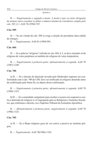 314 Código de Direito Canónico
Apêndices
R. — Negativamente e segundo a mente. A mente é que só existe obrigação
de nomear outro consultor se faltar o número mínimo de consultores exigido pelo
cân. 502, § 1. AAS 76 (1984) 747.
Cân. 509:
D. — Se em virtude do cân. 509 se exige a eleição do presidente dum cabido
de cónegos.
R. — Negativamente. AAS 81 (1989) 991.
Cân. 684:
D. — Se a palavra “religioso” referida no cân. 684, § 3, se deve entender só do
religioso de votos perpétuos ou também do religioso de votos temporários.
R. — Negativamente à primeira parte; afirmativamente à segunda. AAS 79
(1987) 1249.
Cân. 700:
a) D. — Se o decreto de demissão lavrado pelo Moderador supremo em con-
formidade com o cân. 700 do CDC deve ser notificado ao religioso demitido antes
da confirmação pela Santa Sé, ou depois desta confirmação.
R. — Negativamente à primeira parte; afirmativamente à segunda. AAS 78
(1986) 1323.
b) D. — Se a autoridade competente para receber o recurso em suspensivo con-
tra a demissão do religioso é a Congregação para os Religiosos e Institutos Secula-
res, que confirmou o decreto, ou o Supremo Tribunal da Assinatura Apostólica.
R. — Afirmativamente à primeira parte; negativamente à segunda. AAS 78
(1986) 1323.
Cân. 705:
a) D. — Se o Bispo religioso goza de voz activa e passiva no instituto pró-
prio.
R. — Negativamente. AAS 78(1986) 1324.
 