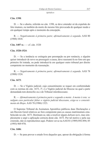 317Código de Direito Canónico
Apêndices
Cân. 1398:
D. — Se o aborto, referido no cân. 1398, se deve entender só da expulsão do
feto imaturo, ou também da morte do mesmo feto provocada de qualquer modo e
em qualquer tempo após o momento da concepção.
R. — Negativamente à primeira parte; afirmativamente à segunda. AAS 80
(1988) 1818.
Cân. 1407 ss.: — cf. cân. 1520
Cân. 1520-1524:
D. — Se a instância se extinguiu por perempção ou por renúncia, e alguém
quiser introduzir de novo ou prosseguir a causa, deve reassumi-la no foro em que
primeiro foi tratada, ou pode introduzi-la em qualquer outro tribunal por direito
competente no momento da reassunção.
R. — Negativamente à primeira parte; afirmativamente à segunda. AAS 78
(1988) 1324.
Cân. 1673:
D. — Se o Vigário judicial, cujo consentimento se requer em conformidade
com as normas do cân. 1673, 3º, é o Vigário judicial da Diocese na qual a parte
demandada tem domicílio ou o do Tribunal interdiocesano.
R. — Afirmativamente à primeira parte e segundo a mente. A mente é esta: se
nalgum caso particular faltar o vigário judicial diocesano, exige-se o consenti-
mento do Bispo. AAS 78 (1986) 1323.
O Supremo Tribunal da Assinatura Apostólica publicou duas Declarações e
um Decreto Geral relativos ao foro competente para as causas matrimoniais esta-
belecido no cân. 1673. Destinam-se, não a resolver algum dubium iuris, mas sim-
plesmente a urgir a aplicação correcta deste cân. 1673. Por tal motivo e pela sua
extensão, não os reproduzimos aqui. Podem ver-se na AAS 81 (1989) 892-894; 85
(1993) 969-970.
Cân. 1686:
D. — Se para provar o estado livre daqueles que, apesar da obrigação à forma
 