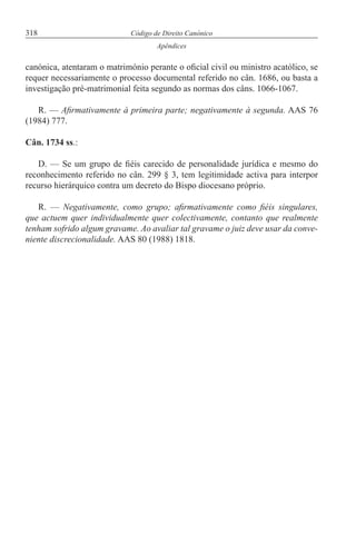 318 Código de Direito Canónico
Apêndices
canónica, atentaram o matrimónio perante o oficial civil ou ministro acatólico, se
requer necessariamente o processo documental referido no cân. 1686, ou basta a
investigação pré-matrimonial feita segundo as normas dos câns. 1066-1067.
R. — Afirmativamente à primeira parte; negativamente à segunda. AAS 76
(1984) 777.
Cân. 1734 ss.:
D. — Se um grupo de fiéis carecido de personalidade jurídica e mesmo do
reconhecimento referido no cân. 299 § 3, tem legitimidade activa para interpor
recurso hierárquico contra um decreto do Bispo diocesano próprio.
R. — Negativamente, como grupo; afirmativamente como fiéis singulares,
que actuem quer individualmente quer colectivamente, contanto que realmente
tenham sofrido algum gravame. Ao avaliar tal gravame o juiz deve usar da conve-
niente discrecionalidade. AAS 80 (1988) 1818.
 