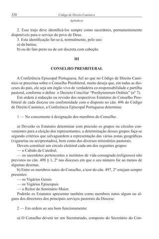 320 Código de Direito Canónico
Apêndices
2. Esse trajo deve identificá-los sempre como sacerdotes, permanentemente
disponíveis para o serviço do povo de Deus.
3. Esta identificação far-se-á, normalmente, pelo uso:
a) da batina;
b) ou do fato preto ou de cor discreta com cabeção.
III
CONSELHO PRESBITERAL
A Conferência Episcopal Portuguesa, fiel ao que no Código de Direito Canó-
nico se preceitua sobre o Conselho Presbiteral, muito deseja que, em todas as dio-
ceses do país, ele seja um órgão vivo de verdadeira co-responsabilidade e partilha
pastoral, conforme o define o Decreto Conciliar “Presbyterorum Ordinis” (nº 7).
Em ordem à redacção ou revisão dos respectivos Estatutos do Conselho Pres-
biteral de cada diocese em conformidade com o disposto no cân. 496 do Código
de Direito Canónico, a Conferência Episcopal Portuguesa determina:
1 — No concernente à designação dos membros do Conselho:
a) Deverão os Estatutos determinar com precisão os grupos ou círculos con-
venientes para a eleição dos representantes; a determinação desses grupos faça-se
segundo critérios que salvaguardem a representação das várias zonas geográficas
(vigararias ou arciprestados), bem como dos diversos ministérios pastorais.
Devem constituir um círculo eleitoral cada um dos seguintes grupos:
— o Cabido da Catedral;
— os sacerdotes pertencentes a institutos de vida consagrada (religiosos) não
previstos no cân. 498 § 1, 2º nas dioceses em que o seu número for ao menos de
algumas dezenas.
b) Entre os membros natos do Conselho, a teor do cân. 497, 2º estejam sempre
presentes:
— os Vigários Gerais
— os Vigários Episcopais
— o Reitor do Seminário Maior.
Poderão os Estatutos apresentar também como membros natos algum ou al-
guns dos directores dos principais serviços pastorais da Diocese.
2 — Em ordem ao seu bom funcionamento:
a) O Conselho deverá ter um Secretariado, composto do Secretário do Con-
 