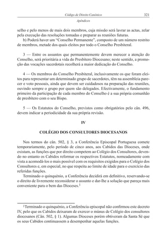 321Código de Direito Canónico
Apêndices
1Terminado o quinquénio, a Conferência episcopal não confirmou este decreto
IV, pelo que os Cabidos deixaram de exercer o múnus de Colégio dos consultores
diocesanos (Cân. 502, § 1). Algumas Dioceses porém obtiveram da Santa Sé que
os seus Cabidos continuassem a desempenhar aquelas funções.
selho e pelo menos de mais dois membros, cuja missão será lavrar as actas, zelar
pela execução das resoluções tomadas e preparar as reuniões futuras.
b) Poderá haver um “Conselho Permanente”, composto de um número restrito
de membros, metade dos quais eleitos por todo o Conselho Presbiteral.
3 — Entre os assuntos que permanentemente devem merecer a atenção do
Conselho, será prioritária a vida do Presbítero Diocesano; neste sentido, a promo-
ção das vocações sacerdotais recolherá a maior dedicação do Conselho.
4 — Os membros do Conselho Presbiteral, inclusivamente os que foram elei-
tos para representar um determinado grupo de sacerdotes, têm na assembleia pare-
cer e voto pessoais, ainda que devem ser cuidadosos na preparação das reuniões,
ouvindo sempre o grupo por quem são delegados. Efectivamente, o fundamento
primeiro da participação de cada membro do Conselho é a sua própria comunhão
de presbítero com o seu Bispo.
5 — Os Estatutos do Conselho, previstos como obrigatórios pelo cân. 496,
devem indicar a periodicidade da sua própria revisão.
IV
COLÉGIO DOS CONSULTORES DIOCESANOS
Nos termos do cân. 502, § 3, a Conferência Episcopal Portuguesa comete
temporariamente, pelo período de cinco anos, aos Cabidos das Dioceses, onde
existam, as funções que por direito competem ao Colégio dos Consultores, deven-
do no entanto os Cabidos reformar os respectivos Estatutos, nomeadamente com
vista a acomodá-los o mais possível com os requisitos exigidos para o Colégio dos
Consultores e, em especial, no que respeita ao limite de idade para o exercício das
referidas funções.
Terminado o quinquénio, a Conferência decidirá em definitivo, reservando-se
o direito de livremente reconsiderar o assunto e dar-lhe a solução que pareça mais
conveniente para o bem das Dioceses.1
 