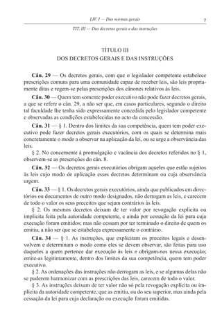7LIV. I — Das normas gerais
TÍTULO III
DOS DECRETOS GERAIS E DAS INSTRUÇÕES
Cân. 29 — Os decretos gerais, com que o legislador competente estabelece
prescrições comuns para uma comunidade capaz de receber leis, são leis propria-
mente ditas e regem-se pelas prescrições dos cânones relativos às leis.
Cân. 30 — Quem tem somente poder executivo não pode fazer decretos gerais,
a que se refere o cân. 29, a não ser que, em casos particulares, segundo o direito
tal faculdade lhe tenha sido expressamente concedida pelo legislador competente
e observadas as condições estabelecidas no acto da concessão.
Cân. 31 — § 1. Dentro dos limites da sua competência, quem tem poder exe-
cutivo pode fazer decretos gerais executórios, com os quais se determina mais
concretamente o modo a observar na aplicação da lei, ou se urge a observância das
leis.
§ 2. No concernente à promulgação e vacância dos decretos referidos no § 1,
observem-se as prescrições do cân. 8.
Cân. 32 — Os decretos gerais executórios obrigam aqueles que estão sujeitos
às leis cujo modo de aplicação esses decretos determinam ou cuja observância
urgem.
Cân. 33 — § 1. Os decretos gerais executórios, ainda que publicados em direc-
tórios ou documentos de outro modo designados, não derrogam as leis, e carecem
de todo o valor os seus preceitos que sejam contrários às leis.
§ 2. Os mesmos decretos deixam de ter valor por revogação explícita ou
implícita feita pela autoridade competente, e ainda por cessação da lei para cuja
execução foram emitidos; mas não cessam por ter terminado o direito de quem os
emitiu, a não ser que se estabeleça expressamente o contrário.
Cân. 34 — § 1. As instruções, que explicitam os preceitos legais e desen-
volvem e determinam o modo como eles se devem observar, são feitas para uso
daqueles a quem pertence dar execução às leis e obrigam-nos nessa execução;
emite-as legitimamente, dentro dos limites da sua competência, quem tem poder
executivo.
§ 2. As ordenações das instruções não derrogam as leis, e se algumas delas não
se puderem harmonizar com as prescrições das leis, carecem de todo o valor.
§ 3. As instruções deixam de ter valor não só pela revogação explícita ou im-
plícita da autoridade competente, que as emitiu, ou do seu superior, mas ainda pela
cessação da lei para cuja declaração ou execução foram emitidas.
TIT. III — Dos decretos gerais e das instruções
 