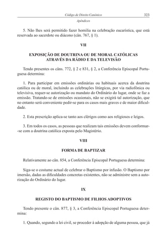 323Código de Direito Canónico
Apêndices
5. Não lhes será permitido fazer homilia na celebração eucarística, que está
reservada ao sacerdote ou diácono (cân. 767, § 1).
VII
EXPOSIÇÃO DE DOUTRINA OU DE MORAL CATÓLICAS
ATRAVÉS DA RÁDIO E DA TELEVISÃO
Tendo presentes os câns. 772, § 2 e 831, § 2, a Conferência Episcopal Portu-
guesa determina:
1. Para participar em emissões ordinárias ou habituais acerca da doutrina
católica ou de moral, incluindo as celebrações litúrgicas, por via radiofónica ou
televisiva, requer-se autorização ou mandato do Ordinário do lugar, onde se faz a
emissão. Tratando-se de emissões ocasionais, não se exigirá tal autorização, que
no entanto será conveniente pedir-se para os casos mais graves e de maior dificul-
dade.
2. Esta prescrição aplica-se tanto aos clérigos como aos religiosos e leigos.
3. Em todos os casos, as pessoas que realizam tais emissões devem conformar-
-se com a doutrina católica exposta pelo Magistério.
VIII
FORMA DE BAPTIZAR
Relativamente ao cân. 854, a Conferência Episcopal Portuguesa determina:
Siga-se o costume actual de celebrar o Baptismo por infusão. O Baptismo por
imersão, dadas as dificuldades concretas existentes, não se administre sem a auto-
rização do Ordinário do lugar.
IX
REGISTO DO BAPTISMO DE FILHOS ADOPTIVOS
Tendo presente o cân. 877, § 3, a Conferência Episcopal Portuguesa deter-
mina:
1. Quando, segundo a lei civil, se proceder à adopção de alguma pessoa, que já
 