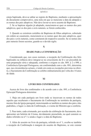 324 Código de Direito Canónico
Apêndices
esteja baptizada, deve-se aditar ao registo do Baptismo, mediante a apresentação
do documento comprovativo, uma nota em que se mencione a data da adopção e
os nomes dos pais adoptivos. Não deve lavrar-se novo assento de Baptismo.
2. Se se baptizar alguém já adoptado, mencionem-se quer os nomes dos pais
adoptivos, quer os dos pais e avós naturais, se forem conhecidos.
3. Quando se extraírem certidões de Baptismo de filhos adoptivos, sobretudo
em ordem ao casamento, mencionem-se os nomes quer dos pais adoptivos, quer
dos pais e avós naturais, como constarem do respectivo assento. Se os nomes dos
pais naturais forem secretos, guarde-se o devido sigilo.
X
IDADE PARAA CONFIRMAÇÃO
Considerando que, nos casos normais, a recepção da Confirmação dos fiéis
baptizados na infância deve integrar-se no crescimento da fé e ser precedida de
uma preparação séria e adequada, conforme o exigem os cân. 889, § 2 e 890, a
Conferência Episcopal Portuguesa, em conformidade com o cân. 891, determina
que, nas circunstâncias actuais, e tendo em conta as excepções previstas no direi-
to, o Sacramento da Confirmação se celebre ordinariamente por volta dos 14 anos
de idade.
XI
LIVRO DOS CONFIRMADOS
Acerca do livro dos confirmados e de acordo com o cân. 895, a Conferência
Episcopal Portuguesa determina:
1. Haja em cada paróquia um livro onde se inscrevam os nomes de todos
aqueles que receberam o Sacramento da Confirmação no território da paróquia,
mesmo fora da Igreja paroquial, mencionando-se também os nomes dos pais e dos
padrinhos, o lugar e a data da Confirmação, e o nome do Ministro que a conferiu.
2. Para tanto, cada crismando, por ocasião da celebração do Sacramento, deve
apresentar um boletim de Crisma, devidamente preenchido, no qual constem os
dados referidos no nº 1 e ainda o lugar e a data do Baptismo.
3. Além do assento no livro da paróquia, referido no nº 1, averbe-se também
a recepção da Confirmação à margem do assento do Baptismo, se este constar
 