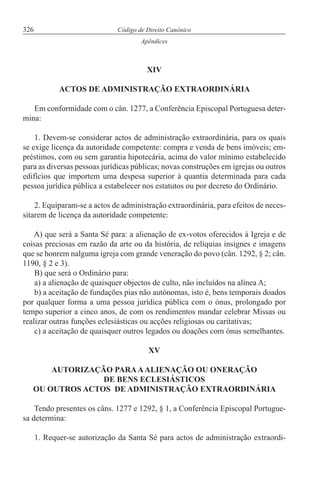 326 Código de Direito Canónico
Apêndices
XIV
ACTOS DE ADMINISTRAÇÃO EXTRAORDINÁRIA
Em conformidade com o cân. 1277, a Conferência Episcopal Portuguesa deter-
mina:
1. Devem-se considerar actos de administração extraordinária, para os quais
se exige licença da autoridade competente: compra e venda de bens imóveis; em-
préstimos, com ou sem garantia hipotecária, acima do valor mínimo estabelecido
para as diversas pessoas jurídicas públicas; novas construções em igrejas ou outros
edifícios que importem uma despesa superior à quantia determinada para cada
pessoa jurídica pública a estabelecer nos estatutos ou por decreto do Ordinário.
2. Equiparam-se a actos de administração extraordinária, para efeitos de neces-
sitarem de licença da autoridade competente:
A) que será a Santa Sé para: a alienação de ex-votos oferecidos à Igreja e de
coisas preciosas em razão da arte ou da história, de relíquias insignes e imagens
que se honrem nalguma igreja com grande veneração do povo (cân. 1292, § 2; cân.
1190, § 2 e 3).
B) que será o Ordinário para:
a) a alienação de quaisquer objectos de culto, não incluídos na alínea A;
b) a aceitação de fundações pias não autónomas, isto é, bens temporais doados
por qualquer forma a uma pessoa jurídica pública com o ónus, prolongado por
tempo superior a cinco anos, de com os rendimentos mandar celebrar Missas ou
realizar outras funções eclesiásticas ou acções religiosas ou caritativas;
c) a aceitação de quaisquer outros legados ou doações com ónus semelhantes.
XV
AUTORIZAÇÃO PARAAALIENAÇÃO OU ONERAÇÃO
DE BENS ECLESIÁSTICOS
OU OUTROS ACTOS DE ADMINISTRAÇÃO EXTRAORDINÁRIA
Tendo presentes os câns. 1277 e 1292, § 1, a Conferência Episcopal Portugue-
sa determina:
1. Requer-se autorização da Santa Sé para actos de administração extraordi-
 