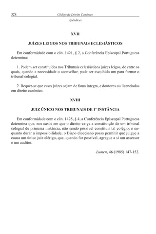 328 Código de Direito Canónico
Apêndices
XVII
JUÍZES LEIGOS NOS TRIBUNAIS ECLESIÁSTICOS
Em conformidade com o cân. 1421, § 2, a Conferência Episcopal Portuguesa
determina:
1. Podem ser constituídos nos Tribunais eclesiásticos juízes leigos, de entre os
quais, quando a necessidade o aconselhar, pode ser escolhido um para formar o
tribunal colegial.
2. Requer-se que esses juízes sejam de fama íntegra, e doutores ou licenciados
em direito canónico.
XVIII
JUIZ ÚNICO NOS TRIBUNAIS DE 1ª INSTÂNCIA
Em conformidade com o cân. 1425, § 4, a Conferência Episcopal Portuguesa
determina que, nos casos em que o direito exige a constituição de um tribunal
colegial de primeira instância, não sendo possível constituir tal colégio, e en-
quanto durar a impossibilidade, o Bispo diocesano possa permitir que julgue a
causa um único juiz clérigo, que, quando for possível, agregue a si um assessor
e um auditor.
Lumen, 46 (1985) 147-152.
 