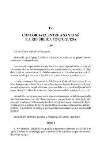IV
CONCORDATA ENTRE A SANTA SÉ
E A REPÚBLICA PORTUGUESA
2004
A Santa Sé e a República Portuguesa,
afirmando que a Igreja Católica e o Estado são, cada um na própria ordem,
autónomos e independentes;
considerando as profundas relações históricas entre a Igreja Católica e Portugal
e tendo em vista as mútuas responsabilidades que os vinculam, no âmbito da liber-
dade religiosa, ao serviço em prol do bem comum e ao empenho na construção de
uma sociedade que promova a dignidade da pessoa humana, a justiça e a paz;
reconhecendo que a Concordata de 7 de Maio de 1940, celebrada entre a Repú-
blica Portuguesa e a Santa Sé, e a sua aplicação contribuíram de maneira relevante
para reforçar os seus laços históricos e para consolidar a actividade da Igreja Católi-
ca em Portugal em benefício dos seus fiéis e da comunidade portuguesa em geral;
entendendo que se toma necessária uma actualização em virtude das profundas
transformações ocorridas nos planos nacional e internacional: de modo particular,
pelo que se refere ao ordenamento jurídico português, a nova Constituição demo-
crática, aberta a normas do direito comunitário e do direito internacional contem-
porâneo, e, no âmbito da Igreja, a evolução das suas relações com a comunidade
política;
acordam em celebrar a presente Concordata, nos termos seguintes:
Artigo 1
1. A República Portuguesa e a Santa Sé declaram o empenho do Estado e da
Igreja Católica na cooperação para a promoção da dignidade da pessoa humana,
da justiça e da paz.
 