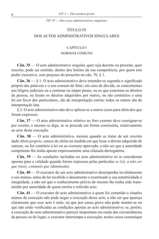 8 LIV. I — Das normas gerais
TÍTULO IV
DOS ACTOS ADMINISTRATIVOS SINGULARES
CAPÍTULO I
NORMAS COMUNS
Cân. 35 — O acto administrativo singular, quer seja decreto ou preceito, quer
rescrito, pode ser emitido, dentro dos limites da sua competência, por quem tem
poder executivo, sem prejuízo do prescrito no cân. 76, § 1.
Cân. 36 — § 1. O acto administrativo deve entender-se segundo o significado
próprio das palavras e o uso comum de falar; em caso de dúvida, os concernentes
aos litígios judiciais ou a cominar ou impor penas, ou os que coarctam os direitos
da pessoa, ou lesam os direitos adquiridos por outros, ou são contrários a uma
lei em favor dos particulares, são de interpretação estrita; todos os outros são de
interpretação lata.
§ 2. O acto administrativo não deve aplicar-se a outros casos para além dos que
foram expressos.
Cân. 37 — O acto administrativo relativo ao foro externo deve consignar-se
por escrito; o mesmo se diga, se se procede em forma comissória, relativamente
ao acto desta execução.
Cân. 38 — O acto administrativo, mesmo quando se tratar de um rescrito
dado Motu proprio, carece de efeito na medida em que lesar o direito adquirido de
outrem, ou for contrário à lei ou ao costume aprovado, a não ser que a autoridade
competente lhe tenha aposto expressamente uma cláusula derrogatória.
Cân. 39 — As condições incluídas no acto administrativo só se consideram
apostas para a validade quando forem expressas pelas partículas se (si), a não ser
que (nisi), contanto que (dummodo).
Cân. 40 — O executor de um acto administrativo desempenha invalidamente
o seu múnus, antes de ter recebido o documento e examinado a sua autenticidade e
integridade, a não ser que o conhecimento prévio do mesmo lhe tenha sido trans-
mitido por autoridade de quem emitiu o referido acto.
Cân. 41 — O executor do acto administrativo a quem foi cometido o simples
múnus de execução não pode negar a execução desse acto, a não ser que apareça
claramente que esse acto é nulo, ou que por causa grave não pode manter-se ou
que não estão verificadas as condições apostas ao acto administrativo; se, porém,
a execução do acto administrativo parecer inoportuna em razão das circunstâncias
da pessoa ou do lugar, o executor interrompa a execução; nestes casos comunique
TIT. IV — Dos actos administrativos singulares
 