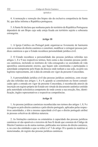 332 Código de Direito Canónico
Apêndices
4. A nomeação e remoção dos bispos são da exclusiva competência da Santa
Sé, que delas informa a República portuguesa.
5. A Santa Sé declara que nenhuma parte do território da República Portuguesa
dependerá de um Bispo cuja sede esteja fixada em território sujeito a soberania
estrangeira.
Artigo 10
1. A Igreja Católica em Portugal pode organizar-se livremente de harmonia
com as normas do direito canónico e constituir, modificar e extinguir pessoas jurí-
dicas canónicas a que o Estado reconhece personalidade jurídica civil.
2. O Estado reconhece a personalidade das pessoas jurídicas referidas nos
artigos 1, 8 e 9 nos respectivos termos, bem como a das restantes pessoas jurídi-
cas canónicas, incluindo os institutos de vida consagrada e as sociedades de vida
apostólica canonicamente erectos, que hajam sido constituídas e participadas à
autoridade competente pelo bispo da diocese onde tenham a sua sede, ou pelo seu
legítimo representante, até à data da entrada em vigor da presente Concordata.
3. A personalidade jurídica civil das pessoas jurídicas canónicas, com excep-
ção das referidas nos artigos 1, 8 e 9, quando se constituírem ou forem comuni-
cadas após a entrada em vigor da presente Concordata, é reconhecida através da
inscrição em registo próprio do Estado em virtude de documento autêntico emitido
pela autoridade eclesiástica competente de onde conste a sua erecção, fins, identi-
ficação, órgãos representativos e respectivas competências.
Artigo 11
1. As pessoas jurídicas canónicas reconhecidas nos termos dos artigos 1, 8, 9 e
10 regem-se pelo direito canónico e pelo direito português, aplicados pelas respec-
tivas autoridades, e têm a mesma capacidade civil que o direito português atribui
às pessoas colectivas de idêntica natureza.
2. As limitações canónicas ou estatutárias à capacidade das pessoas jurídicas
canónicas só são oponíveis a terceiros de boa fé desde que constem do Código de
Direito Canónico ou de outras normas, publicadas nos termos do direito canónico,
e, no caso das entidades a que se refere o nº 3 do artigo 10 e quanto às matérias aí
mencionadas, do registo das pessoas jurídicas canónicas.
 